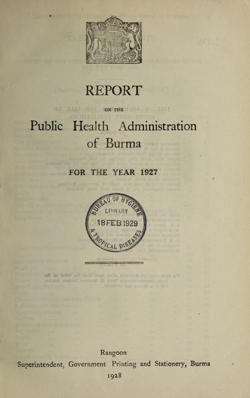 * REPORT ON THE Public Health Administration of Burma FOR THE YEAR 1927 Rangoon Superintendent, Government Printing and Stationery, Burma 1928