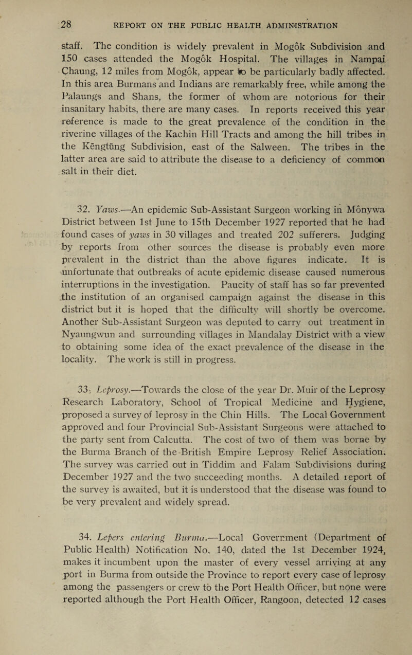 staff. The condition is widely prevalent in Mogok Subdivision and 150 cases attended the Mogok Hospital. The villages in Nampai Chaung, 12 miles from Mogok, appear to be particularly badly affected. In this area Burmans and Indians are remarkably free, while among the Palaungs and Shans, the former of whom are notorious for their insanitary habits, there are many cases. In reports received this year reference is made to the great prevalence of the condition in the riverine villages of the Kachin Hill Tracts and among the hill tribes in the Kengtung Subdivision, east of the Salween. The tribes in the latter area are said to attribute the disease to a deficiency of common salt in their diet. 32. Yaws.—An epidemic Sub-Assistant Surgeon working in Monywa District between 1st June to 15th December 1927 reported that he had found cases of yaws in 30 villages and treated 202 sufferers. Judging by reports from other sources the disease is probably even more prevalent in the district than the above figures indicate. It is unfortunate that outbreaks of acute epidemic disease caused numerous interruptions in the investigation. Paucity of staff has so far prevented the institution of an organised campaign against the disease in this district but it is hoped that the difficulty will shortly be overcome. Another Sub-Assistant Surgeon was deputed to carry out treatment in Nyaungwun and surrounding villages in Mandalay District with a view to obtaining some idea of the exact prevalence of the disease in the locality. The work is still in progress. 33; Leprosy.—Towards the close of the year Dr. Muir of the Leprosy Research Laboratory, School of Tropical Medicine and Hygiene, proposed a survey of leprosy in the Chin Hills. The Local Government approved and four Provincial Sub-Assistant Surgeons were attached to the part}/ sent from Calcutta. The cost of two of them was borne by the Burma Branch of the British Empire Leprosy Relief Association. The survey was carried out in Tiddim and Falam Subdivisions during December 1927 and the two succeeding months. A detailed ieport of the survey is awaited, but it is understood that the disease was found to be very prevalent and widely spread. 34. Lepers entering Burma.—Local Government (Department of Public Health) Notification No. 140, dated the 1st December 1924, makes it incumbent upon the master of every vessel arriving at any port in Burma from outside the Province to report every case of leprosy among the passengers or crew to the Port Health Officer, but none were reported although the Port Health Officer, Rangoon, detected 12 cases