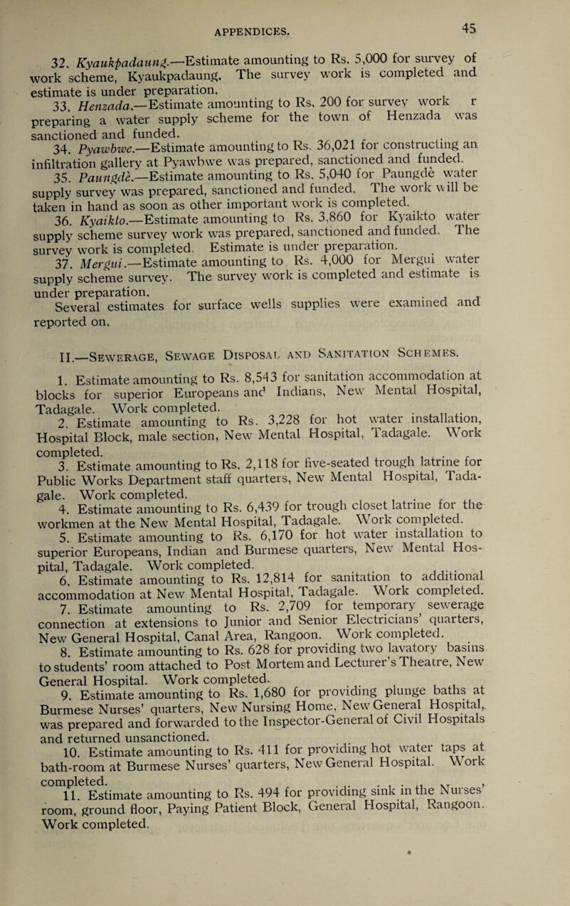 32. Kyaukpadaung.—Estimate amounting to Rs. 5,000 for survey of work scheme, Kyaukpadaung, The survey v\oik is completed and estimate is under preparation. 33. Henzada — Estimate amounting to Rs, 200 for survey work r preparing a water supply scheme for the town of Henzada was sanctioned and funded. ^ . 34. Pyawbwe.—Estimate amounting to Rs. 36,021 for constructing an infiltration gallery at Pyawbwe was prepared, sanctioned and funded. 35. Paungde.—Estimate amounting to Rs. 5,040 for Paungde water supply survey was prepared, sanctioned and funded. The woik will be taken in hand as soon as other important work is completed. 36. Kyciiklo.—Estimate amounting to Rs. 3,860 for Kyaikto water- supply scheme survey work was prepared, sanctioned and funded. The survey work is completed. Estimate is under preparation. 37. Mergni.—Estimate amounting to Rs. 4,000 for Mergui water- supply scheme survey. The survey work is completed and estimate is under preparation. . Several estimates for surface wells supplies were examined ancl reported on. jj—Sewerage, Sewage Disposal and Sanitation Schemes. 1. Estimate amounting to Rs. 8,543 for sanitation accommodation at blocks for superior Europeans and Indians, New Mental Hospital, Tadagale. Work completed. . 2. Estimate amounting to Rs. 3,228 for hot water installation, Hospital Block, male section, New Mental Hospital, Tadagale. Work completed. , , J . 3. Estimate amounting to Rs. 2,118 for five-seated trough latrine for Public Works Department staff quarters, New Mental Hospital, Tada¬ gale. Work completed. . 4. Estimate amounting to Rs. 6,439 for trough closet latiine foi the workmen at the New Mental Hospital, Tadagale. W oik completed. 5. Estimate amounting to Rs. 6,170 for hot wrater installation to superior Europeans, Indian and Burmese quarters, Newr Mental Hos¬ pital, Tadagale. Work completed. 6. Estimate amounting to Rs. 12,814 for sanitation to additional accommodation at New Mental Hospital, Tadagale. Work completed. 7. Estimate amounting to Rs. 2,709 for temporary sewerage connection at extensions to Junior and Senioi Electricians quarters, New General Hospital, Canal Area, Rangoon. Work completed. 8. Estimate amounting to Rs. 628 for providing two lavatoiy basins to students’ room attached to Post Mortem and Lecturer s Theatre, Newr General Hospital. Work completed. 9. Estimate amounting to Rs. 1,680 for providing plunge baths at Burmese Nurses’ quarters, New Nursing Home, New General Hospital, was prepared and forwarded to the Inspector-General of Civil Hospitals and returned unsanctioned. 10. Estimate amounting to Rs. 411 for providing hot wratei taps at bath-room at Burmese Nurses’ quarters, New General Hospital. Work completed. . XT , 11. Estimate amounting to Rs. 494 for providing sink in the muses room, ground floor, Paying Patient Block, General Hospital, Rangoon. Work completed.