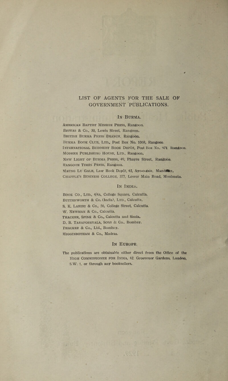 LIST OF AGENTS FOR THE SALE OF GOVERNMENT PUBLICATIONS. In Burma. American Baptist Mission Press, Rangoon. Biswas & Co., 30, Lewis Street, Rangoon. British Burma Press Branch, Rangoon. Burma Book Club, Ltd„ Post Box No. 1068, Rangoon International Buddhist Book Depot, Post Box No. 471 Rangoon Modern Publishing House, Ltd., Rangoon. New Light of Burma Press, 49, Phayre Street, Rangoon. Rangoon Times Press. Rangoon. Maung Lu Gale, Law Book Depot, 42, Ayo-o-gale, Mand&fcy. Chapple’s business College, 377, Lower Main Road. Moulmein. In India. Book Co, Ltd., 4/4a, College Square. Calcutta. Butterworth & Co. (India'. Ltd., Calcutta. S. K. Lahiri & Co., 56, College Street, Calcutta. W, Newman & Co., Calcutta. Thacker, Spink & Co., Calcutta and Simla. D. B. Taraporevala, Sons & Co.. Bombay. Thacker & Co.. Ltd., Bombay. Higginbotham & Co., Madras. In Europe. The publications are obtainable either direct from the Office of the High Commissioner for India, 42 Grosvenor Gardens. London, S.W. 1. or through any booksellers.