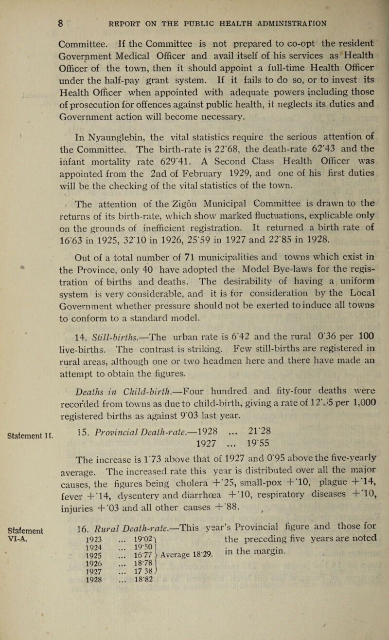 Statement II. Statement VI-A. Committee. If the Committee is not prepared to co-opt the resident Government Medical Officer and avail itself of his services as Health % Officer of the town, then it should appoint a full-time Health Officer under the half-pay grant system. If it fails to do so, or to invest its Health Officer when appointed with adequate powers including those of prosecution for offences against public health, it neglects its duties and Government action will become necessary. In Nyaunglebin, the vital statistics require the serious attention of the Committee. The birth-rate is 22*68, the death-rate 62*43 and the infant mortality rate 629*41. A Second Class Health Officer was appointed from the 2nd of February 1929, and one of his first duties will be the checking of the vital statistics of the town. The attention of the Zigon Municipal Committee is drawn to the returns of its birth-rate, which show marked fluctuations, explicable only on the grounds of inefficient registration. It returned a birth rate of 16*63 in 1925, 32*10 in 1926, 25*59 in 1927 and 22*85 in 1928. Out of a total number of 71 municipalities and towns which exist in the Province, only 40 have adopted the Model Bye-laws for the regis¬ tration of births and deaths. The desirability of having a uniform system is very considerable, and it is for consideration by the Local Government whether pressure should not be exerted to induce all towns to conform to a standard model. 14. Still-births.—The urban rate is 6*42 and the rural 0*36 per 100 live-births. The contrast is striking. Few still-births are registered in rural areas, although one or two headmen here and there have made an attempt to obtain the figures. Deaths in Child-birth.—Four hundred and fity-four deaths were recorded from towns as due to child-birth, giving a rate of 12 -55 per 1,000 registered births as against 9*03 last year. 15. Provincial Death-rate.—1928 ... 21 28 1927 ... 19*55 The increase is 1*73 above that of 1927 and 0*95 above the five-yearly average. The increased rate this year is distributed over all the major causes, the figures being cholera +*25, small-pox +'10, plague +*14, fever +'14, dysentery and diarrhoea +*10, respiratory diseases +*10, injuries +'03 and all other causes +*88. 16. Rural Death-rate.—This year’s Provincial figure and those for 19-02-} the preceding five years are noted 19‘S0 l ... 1677 1- Average 1879. m the margin. 18-78 | 17 38 J 18-82 1923 1924 1925 1926 1927 1928