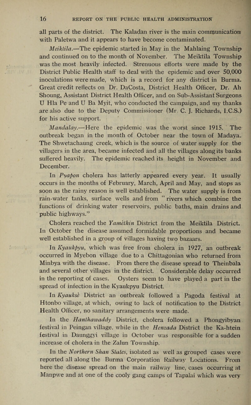 all parts of the district. The Kaladan river is the main communication with Paletwa and it appears to have become contaminated. Meiktila.—The epidemic started in May in the Mahlaing Township and continued on to the month of November. The Meiktila Township was the most heavily infected. Strenuous efforts were made by the District Public Health staff to deal with the epidemic and over 50,000 inoculations were made, which is a record for any district in Burma. Great credit reflects on Dr. DaCosta, District Health Officer, Dr. Ah Shoung, Assistant District Health Officer, and on Sub-Assistant Surgeons U Hla Pe and U Ba Myit, who conducted the campaign, and my thanks are also due to the Deputy Commissioner (Mr. C. J. Richards, I.C.S.) for his active support. Mandalay.— Here the epidemic was the worst since 1915. The outbreak began in the month of October near the town of Madaya. The Shwetachaung creek, which is the source of water supply for the villagers in the area, became infected and all the villages along its banks suffered heavily. The epidemic reached its height in November and December. In Pyapon cholera has latterly appeared every year. It usually occurs in the months of February, March, April and May, and stops as soon as the rainy reason is well established. The water supply is from rain-water tanks, surface wells and from “ rivers which combine the functions of drinking water reservoirs, public baths, main drains and ’ public highways.” Cholera reached the Yamethin District from the Meiktila District. In October the disease assumed formidable proportions and became well established in a group of villages having two bazaars. •* . ? • , * • • * • ? . v V. . i In Kyaukpyu, which was free from cholera in 1927, an outbreak occurred in Myebon village due to a Chittagonian who returned from Minbya with the disease. From there the disease spread to Theinbala and several other villages in the district. Considerable delay occurred in the reporting of cases. Oysters seem to have played a part in the spread of infection in the Kyaukpyu District. In Kyaukse District an outbreak followed a Pagoda festival at Htonbo village, at which, owing to lack of notification to the District Health Officer, no sanitary arrangements were made. In the Hanthawaddy District, cholera followed a Phongyibvan festival in Peingan village, while in the Henzada District the Ka-htein festival in Daunggyi village in October was responsible for a sudden increase of cholera in the Zalun Township. In the Northern Shan States, isolated as well as grouped cases were reported all along the Burma Corporation Railway Locations. From here the disease spread on the main railway line, cases occurring at Manpwe and at one of the cooly gang camps of Tapalai which was very