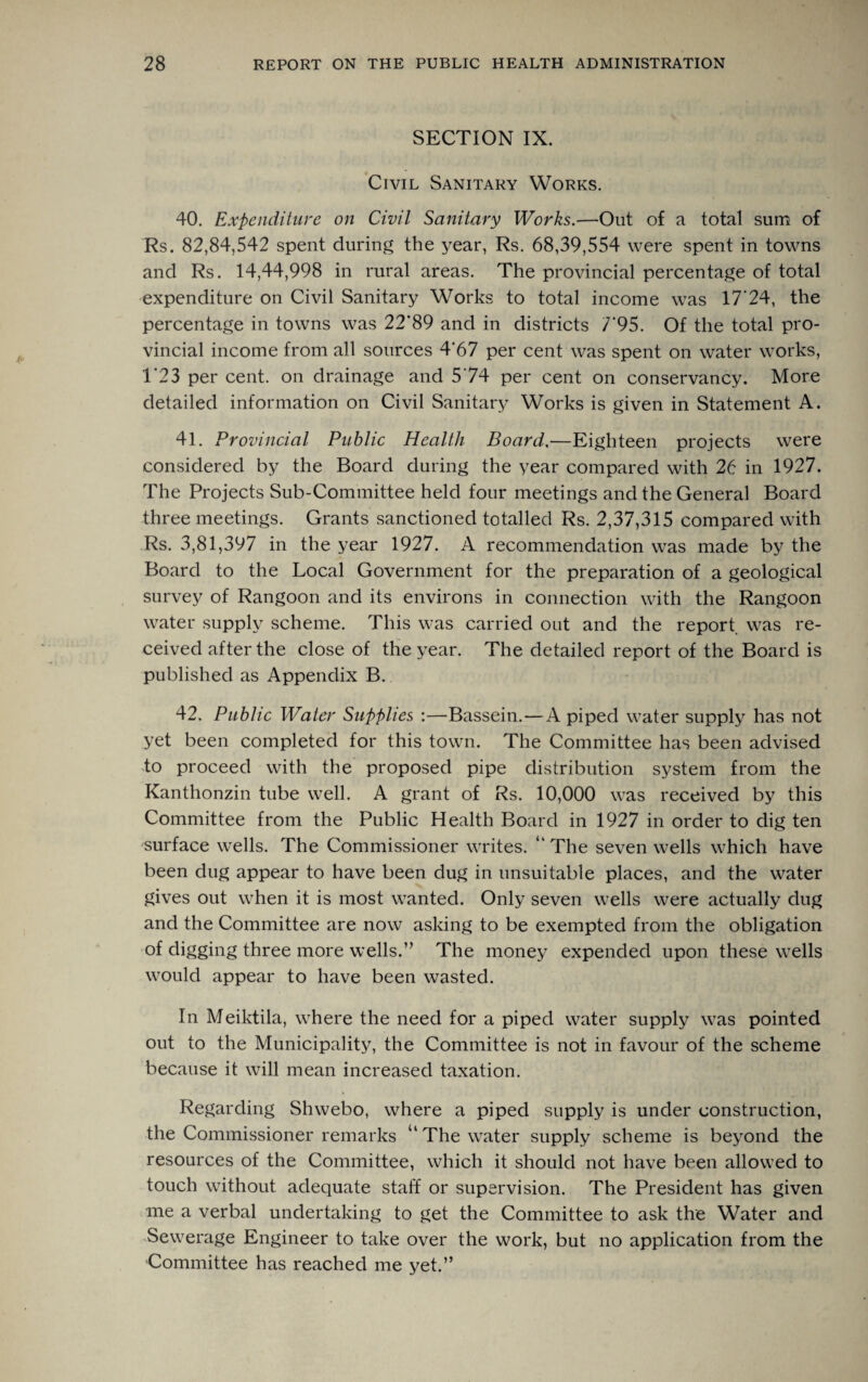 SECTION IX. Civil Sanitary Works. 40. Expenditure on Civil Sanitary Works.—Out of a total sum of Rs. 82,84,542 spent during the year, Rs. 68,39,554 were spent in towns and Rs. 14,44,998 in rural areas. The provincial percentage of total expenditure on Civil Sanitary Works to total income was 17'24, the percentage in towns was 22'89 and in districts T95. Of the total pro¬ vincial income from all sources 4'67 per cent was spent on water works, T23 per cent, on drainage and 574 per cent on conservancy. More detailed information on Civil Sanitary Works is given in Statement A. 41. Provincial Public Health Board,—Eighteen projects were considered by the Board during the year compared with 26 in 1927. The Projects Sub-Committee held four meetings and the General Board three meetings. Grants sanctioned totalled Rs. 2,37,315 compared with Rs. 3,81,397 in the year 1927. A recommendation was made by the Board to the Local Government for the preparation of a geological survey of Rangoon and its environs in connection with the Rangoon water supply scheme. This was carried out and the report was re¬ ceived after the close of the year. The detailed report of the Board is published as Appendix B. 42. Public Water Supplies :—Bassein.—A piped water supply has not yet been completed for this town. The Committee has been advised to proceed with the proposed pipe distribution system from the Kanthonzin tube well. A grant of Rs. 10,000 was received by this Committee from the Public Health Board in 1927 in order to dig ten surface wells. The Commissioner writes. ‘ The seven wells which have been dug appear to have been dug in unsuitable places, and the water gives out when it is most wanted. Only seven wells were actually dug and the Committee are now asking to be exempted from the obligation of digging three more wells.” The money expended upon these wells would appear to have been wasted. In Meiktila, where the need for a piped water supply was pointed out to the Municipality, the Committee is not in favour of the scheme because it will mean increased taxation. Regarding Shwebo, where a piped supply is under construction, the Commissioner remarks “The water supply scheme is beyond the resources of the Committee, which it should not have been allowed to touch without adequate staff or supervision. The President has given me a verbal undertaking to get the Committee to ask the Water and Sewerage Engineer to take over the work, but no application from the Committee has reached me yet.”