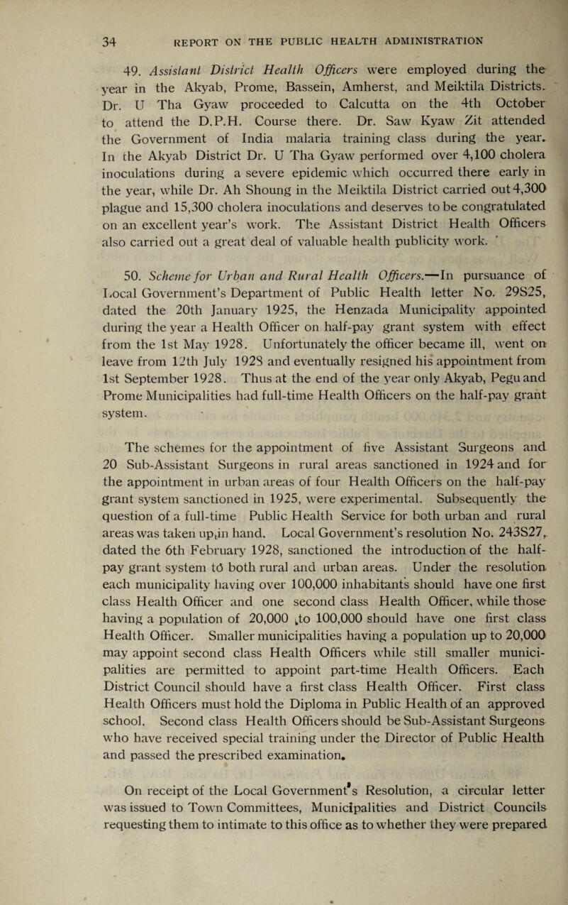 49. Assistant District Health Officers were employed during the year in the Akyab, Prome, Bassein, Amherst, and Meiktila Districts. Dr. U Tha Gyaw proceeded to Calcutta on the 4tli October to attend the D.P.H. Course there. Dr. Saw Kyaw Zit attended the Government of India malaria training class during the year. In the Akyab District Dr. U Tha Gyaw performed over 4,100 cholera inoculations during a severe epidemic which occurred there early in the year, while Dr. Ah Shoung in the Meiktila District carried out 4,300 plague and 15,300 cholera inoculations and deserves to be congratulated on an excellent year’s work. The Assistant District Health Officers also carried out a great deal of valuable health publicity work. 50. Scheme for Urban and Rural Health Officers.—In pursuance of Local Government’s Department of Public Health letter No. 29S25, dated the 20th January 1925, the Henzada Municipality appointed during the year a Health Officer on half-pay grant system with effect from the 1st May 1928. Unfortunately the officer became ill, went on leave from 12th July 192S and eventually resigned his appointment from 1st September 1928. Thus at the end of the year only Akyab, Pegu and Prome Municipalities had full-time Health Officers on the half-pay grant system. The schemes for the appointment of five Assistant Surgeons and 20 Sub-Assistant Surgeons in rural areas sanctioned in 1924 and for the appointment in urban areas of four Health Officers on the half-pay grant system sanctioned in 1925, were experimental. Subsequently the question of a full-time Public Health Service for both urban and rural areas was taken upjn hand. Local Government’s resolution No. 243S27, dated the 6th February 1928, sanctioned the introduction of the half¬ pay grant system t(3 both rural and urban areas. Under the resolution each municipality having over 100,000 inhabitants should have one first class Health Officer and one second class Health Officer, while those having a population of 20,000 fo 100,000 should have one first class Health Officer. Smaller municipalities having a population up to 20,000 may appoint second class Health Officers while still smaller munici¬ palities are permitted to appoint part-time Health Officers. Each District Council should have a first class Health Officer. First class Health Officers must hold the Diploma in Public Health of an approved school. Second class Health Officers should be Sub-Assistant Surgeons who have received special training under the Director of Public Health and passed the prescribed examination. On receipt of the Local Governments Resolution, a circular letter was issued to Town Committees, Municipalities and District Councils requesting them to intimate to this office as to whether they were prepared