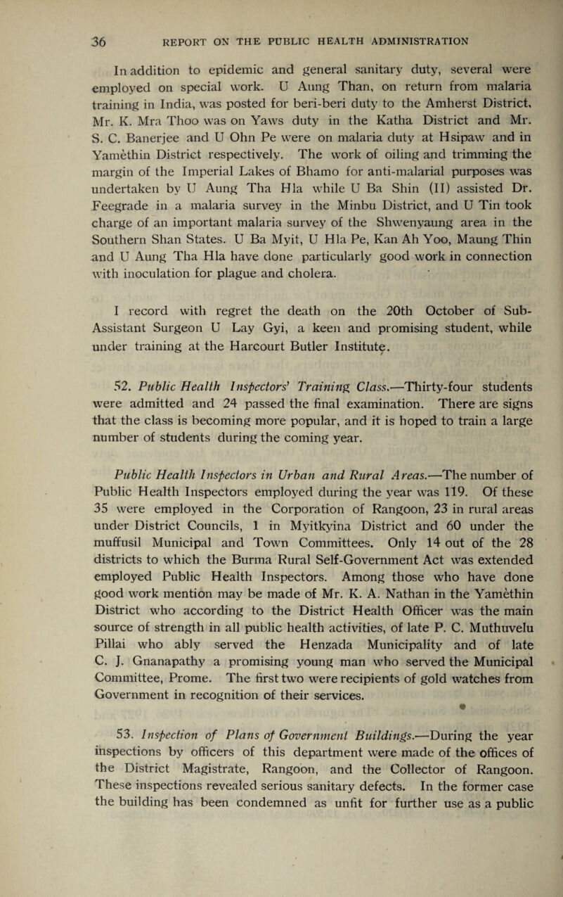 In addition to epidemic and general sanitary duty, several were employed on special work. U Aung Than, on return from malaria training in India, was posted for beri-beri duty to the Amherst District, Mr. K. Mra Thoo was on Yaws duty in the Katha District and Mr. S. C. Banerjee and U Ohn Pe were on malaria duty at Hsipaw and in Yamethin District respectively. The work of oiling and trimming the margin of the Imperial Lakes of Bhamo for anti-malarial purposes was undertaken by U Aung Tha Hla while U Ba Shin (II) assisted Dr. Feegrade in a malaria survey in the Minbu District, and U Tin took charge of an important malaria survey of the Shwenyaung area in the Southern Shan States. U Ba Myit, U Hla Pe, Kan Ah Yoo, Maung Thin and U Aung Tha Hla have done particularly good work in connection with inoculation for plague and cholera. I record with regret the death on the 20th October of Sub- Assistant Surgeon U Lay Gyi, a keen and promising student, while under training at the Harcourt Butler Institute. 52. Public Health Inspectors' Training Class.—Thirty-four students were admitted and 24 passed the final examination. There are signs that the class is becoming more popular, and it is hoped to train a large number of students during the coming year. Public Health Inspectors in Urban and Rural Areas.—The number of Public Health Inspectors employed during the year was 119. Of these 35 were employed in the Corporation of Rangoon, 23 in rural areas under District Councils, 1 in Myitkyina District and 60 under the muffusil Municipal and Town Committees. Only 14 out of the 28 districts to which the Burma Rural Self-Government Act was extended employed Public Health Inspectors. Among those who have done good work mention may be made of Mr. K. A. Nathan in the Yamethin District who according to the District Health Officer was the main source of strength in all public health activities, of late P. C. Muthuvelu Pillai who ably served the Henzada Municipality and of late C. J. Gnanapathy a promising young man who served the Municipal Committee, Prome. The first two were recipients of gold watches from Government in recognition of their services. «► 53. Inspection of Plans of Government Buildings.—During the year inspections by officers of this department were made of the offices of the District Magistrate, Rangoon, and the Collector of Rangoon. These inspections revealed serious sanitary defects. In the former case the building has been condemned as unfit for further use as a public