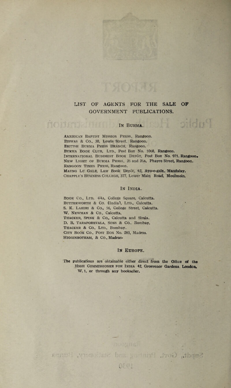 LIST OF AGENTS FOR THE SALE OF GOVERNMENT PUBLICATIONS. In Burma. American Baptist Mission Press. Rangoon. Biswas & Co., 30, Lewis Street, Rangoon. British Burma Press Branch, Rangoon. Burma Book Club, Ltd., Post Box No. 1068, Rangoon. International Buddhist Book Depot, Post Box No. 971. Rangoon* New Light of Burma Press, 26 and 26a, Phayre Street, Rangoon. Rangoon Times Press, Rangoon. Maung Lu Gale, Law Book Depot, 42, Ayo-o-gale, Mandalay. Chapplk.’s Business College, 377, Lower Main Road, Moulmein. In India. Book Co., Ltd. 4/4a, College Square. Calcutta. Butterworth & Co. (India\ Ltd., Calcutta. S, K. Lahiri & Co., 56. College Street Calcutta. W. Newman & Co., Calcutta. Thacker, Spink & Co., Calcutta and Simla. D. B. Taraporevala, Sons & Co.. Bombay. Thacker & Co.. Ltd., Bombay. City Book Co., Post Box No. 283, Madras. Higginbotham, & Co., Madras. In Europe. The publications are obtainable either direct from the Office of the High Commissioner for India 42. Grosvenor Gardens. Londcn. W. 1, or through any bookseller.