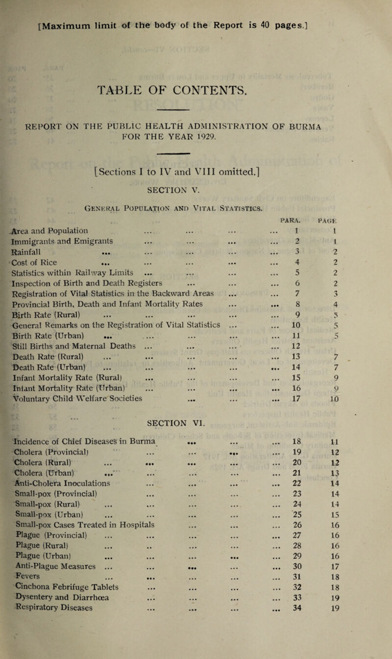 [Maximum limit of the body of the Report is 40 pages.] TABLE OF CONTENTS. REPORT ON THE PUBLIC HEALTH ADMINISTRATION OF BURMA FOR THE YEAR 1929. [Sections I to IV and VIII omitted.] SECTION V. General Population and Vital Statistics. »«• •*• -Area and Population Immigrants and Emigrants Rainfall Cost of Rice ... Statistics within Railway Limits Inspection of Birth and Death Registers Registration of Vital Statistics in the Backward Areas Provincial Birth, Death and Infant Mortality Rates Birth Rate (Rural) General Remarks on the Registration of Vital Statistics Birth Rate (Urban) ... Still Births and Maternal Deaths ... Death Rate (Rural) Death Rate (Urban) Infant Mortality Rate (Rural) Intant Mortality Rate (Urban) Voluntary Child Welfare Societies SECTION VI. 1 % • • • ■ Incidence of Chief Diseases in Burma Cholera (Provincial) Cholera (Rural) ... ... ... Cholera (Urban) Anti-Cholera Inoculations Small-pox (Provincial) Small-pox (Rural) Small-pox (Urban) Small-pox Cases Treated in Hospitals Plague (Provincial) Plague (Rural) Plague (Urban) Anti-Plague Measures ... • •• Fevers Cinchona Febrifuge Tablets Dysentery and Diarrhoea Respiratory Diseases para. 1 2 3 4 5 6 7 8 9 10 11 12 13 14 15 16 17 PAGE 1 1 2 2 2 2 o 5 4 5 5 5 7 7 9 9 10 18 19 20 21 22 23 24 25 26 27 28 29 30 31 32 33 34 11 12 12 13 14 14 14 15 16 16 16 16 17 18 18 19 19