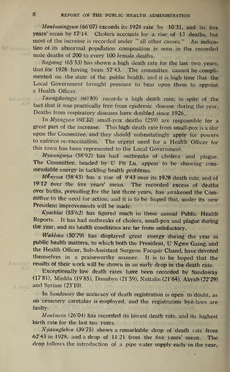 Moulmeingyun (66 07) exceeds its 1928 rate by 10 31, and its live years’ mean by 1714. Cholera accounts for a rise of 13 deaths, but most of the increase is recorded under “ all other causes.” An indica¬ tion of its abnormal population composition is seen in the recorded male deaths of 200 to every 100 female deaths. Sagaing (65*53) has shown a high death rate for the last two years, that for 1928 having been 57'43. The committee cannot be compli¬ mented on the state of the public health, and it is high time that the Local Government brought pressure to bear upon them to appoint a Health Officer. Taungdtviiigyi (o0*89) records a high death rate, in spite of the fact that it was practically free from epidemic disease during the year. Deaths from respiratory diseases have doubled since 1926. In Myingyaii (60'32) small-pox deaths (259) are responsible for a great part of the increase. This high death rate from small-pox is a slur upon the Committee, and they should unhesitatingly apply for powers to enforce re-vaccination. The urgent need for a Health Officer for this town has been represented to the Local Government. Myaungmya (58*92) has had outbreaks of cholera and plague. The Committee, headed by U Po Lu, appear to be showing com¬ mendable energy in tackling health problems. M fifty im (58*43) has a rise of 9*43 over its 1928 death rate, and of 19 12 over the five years’ mean. The recorded excess of deaths over births, prevailing for the last three years, has awakened the Com¬ mittee to the need for action, and it is to be hoped that, under its new President improvements will be made. Kyaiklat (55*62) has figured much in these annual Public Health Reports. It has had outbreaks of cholera, small-pox and plague during the year, and its health conditions are far from satisfactory. Wakenm (50*79) has displayed great energy during the year in public health matters, to which both the President, U Ngwe Gaing, and the Health Officer, Sub-Assistant Surgeon Facquir Chand, have devoted themselves in a praiseworthy manner. It is to be hoped that the results of their work will be shown in an early drop in the death rate. Exceptionally low death rates have been recorded by San do way (17*81), Minhla (19*85), Danubyu (21*59), Nattalin (21*64), Akyab (22*29) and Syriarn (23*10), In Sandoway the accuracy of death registration is open to doubt, as no cemetery caretaker is employed, and the registration bye-laws are faulty. Moulmein (26*04) has recorded its lowest death rate, and its highest birth rate for the last ten years. Nyaunglebin (39*75) shows a remarkable drop of death rate from 62 43 in 1928, and a drop of 11*21 from the five years’ mean. The drop follows the introduction of a pipe water supply early in the year.