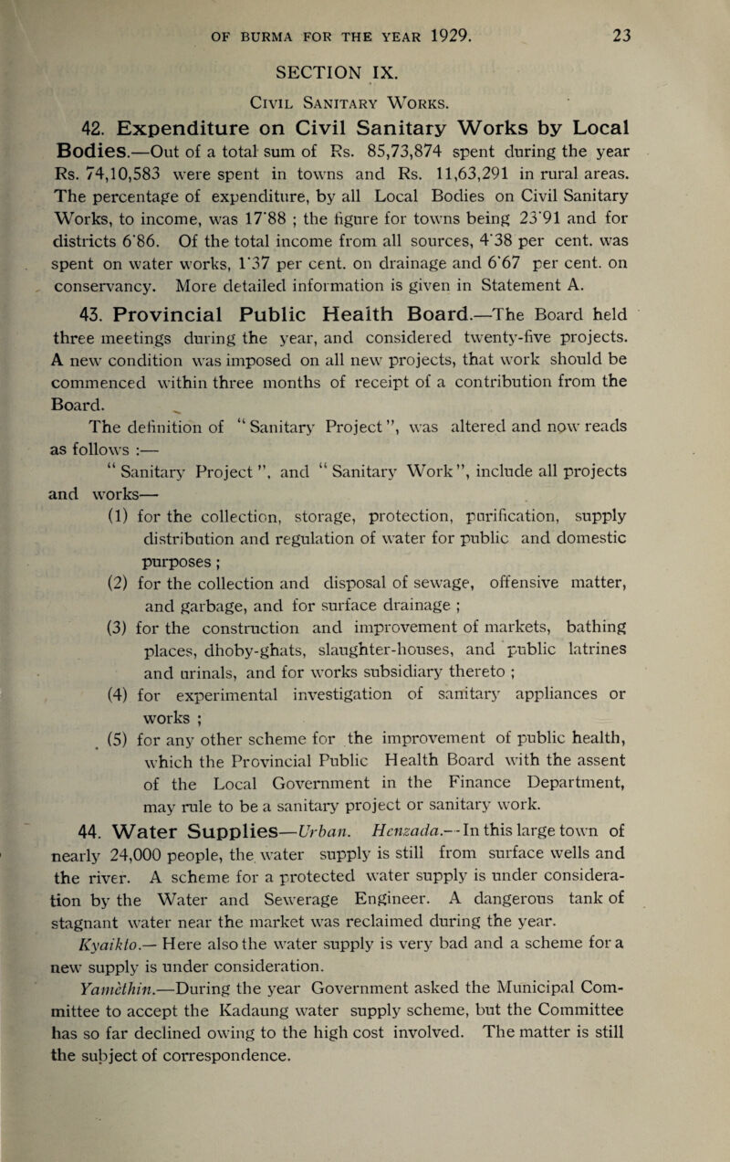 SECTION IX. Civil Sanitary Works. 42. Expenditure on Civil Sanitary Works by Local Bodies.—Out of a total sum of Es. 85,73,874 spent during the year Rs. 74,10,583 were spent in towns and Rs. 11,63,291 in rural areas. The percentage of expenditure, by all Local Bodies on Civil Sanitary Works, to income, was 17'88 ; the figure for towns being 23*91 and for districts 6'86. Of the total income from all sources, 4*38'per cent, was spent on water works, 1’37 per cent, on drainage and 6*67 per cent, on conservancy. More detailed information is given in Statement A. 43. Provincial Public Health Board.—The Board held three meetings during the year, and considered twenty-five projects. A new condition was imposed on all new projects, that work should be commenced within three months of receipt of a contribution from the Board. The definition of “Sanitary Project”, was altered and now reads as follows :— “ Sanitary Project ”, and “ Sanitary Work”, include all projects and works— (1) for the collection, storage, protection, purification, supply distribution and regulation of water for public and domestic purposes ; (2) for the collection and disposal of sewage, offensive matter, and garbage, and for surface drainage ; (3) for the construction and improvement of markets, bathing places, dhoby-ghats, slaughter-houses, and public latrines and urinals, and for works subsidiary thereto ; (4) for experimental investigation of sanitary appliances or works ; (5) for any other scheme for the improvement of public health, which the Provincial Public Health Board with the assent of the Local Government in the Finance Department, may rule to be a sanitary project or sanitary work. 44. Water Supplies—Urban. Henzada.— In this large town of nearly 24,000 people, the water supply is still from surface wells and the river. A scheme for a protected water supply is under considera¬ tion by the Water and Sewerage Engineer. A dangerous tank of stagnant water near the market was reclaimed during the year. Kyaikto.— Here also the water supply is very bad and a scheme fora new supply is under consideration. Yamethin.—During the year Government asked the Municipal Com¬ mittee to accept the Kadaung water supply scheme, but the Committee has so far declined owing to the high cost involved. The matter is still the subject of correspondence.