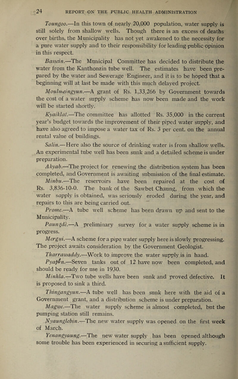 Toungoo.—In this town of nearly 20,000 population, water supply is still solely from shallow wells. Though there is an excess of deaths over births, the Municipality has not yet awakened to the necessity for a pure water supply and to their responsibility for leading public opinion in this respect. Bassein.—The Municipal Committee has decided to distribute the water from the Kanthonzin tube well. The estimates have been pre¬ pared by the water and Sewerage Engineer, and it is to be hoped that a beginning will at last be made with this much delayed project. Moulmeingyun.—A grant of Rs. 1,33,266 by Government towards the cost of a water supply scheme has now been made and the work will be started shortly. Kydiktat.—The committee has allotted Rs. 35,000 in the current year’s budget towards the improvement of their piped water supply, and have also agreed to impose a water tax of Rs. 3 per cent, on the annual rental value of buildings. Salin.— Here also the source of drinking water is from shallow wells. An experimental tube well has been sunk and a detailed scheme is under preparation. Akyab.—The project for renewing the distribution system has been completed, and Government is awaiting submission of the final estimate. Minbu.—The reservoirs have been repaired at the cost of Rs. 3,836-10-0. The bank of the Sawbet Chaung, from which the water supply is obtained, was seriously eroded during the year, and repairs to this are being carried out. Protne.—A tube well scheme has been drawn up and sent to the Municipality. Paungde.—A preliminary survey for a water supply scheme is in progress. Mergui.—A scheme for a pipe water supply here is slowly progressing. The project awaits consideration by the Government Geologist. Tharrciwaddy.—Work to improve the water supply is in hand. PyapOn.—Seven tanks out of 12 have now been completed, and should be ready for use in 1930. Minhla.—Two tube wells have been sunk and proved defective. It is proposed to sink a third. Thin,gaiigyun.—A tube well has been sunk here with the aid of a Government grant, and a distribution scheme is under preparation. Mcigwe.—The water supply scheme is almost completed, but the pumping station still remains. Nyaunglebin.—The new water supply was opened on the first week of March. Yenangyaung.—The new water supply has been opened although some trouble has been experienced in securing a sufficient supply.