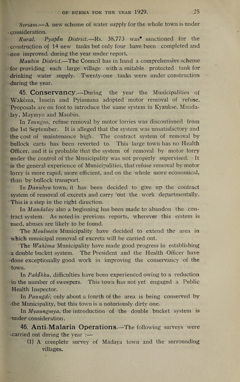 Syriam.—A new scheme of water supply for the whole town is under < consideration. Rural. Pyafidn District.—Rs. 38,773 was* sanctioned for the • construction of 14 new tanks but only four have been completed and one improved during the year under report. Maubin District.—The Council has in hand a comprehensive scheme for providing each large village with a suitable protected tank for drinking water supply. Twenty-one tanks were under construction during the year. 45. Conservancy.—During the year the Municipalities of Wakema, Insein and Pyinmana adopted motor removal of refuse. Proposals are on foot to introduce the same system in Kyaukse, Manda- s lay, Maymyo and Maubin. In Toungoo, refuse removal by motor lorries was discontinued from the 1st September. It is alleged that the system was unsatisfactory and the cost of maintenance high. The contract system of removal by bullock carts has been reverted to. This large town has no Health Officer, and it is probable that the system of removal by motor lorry under the control of the Municipality was not properly supervised. It is the general experience of Municipalities, that refuse removal by motor lorry is more rapid, more efficient, and on the whole more economical, than by bullock transport. In Danubyu town, it has been decided to give up the contract system of removal of excreta and carry 'out the work departmentally. This is a step in the right direction. In Mandalay also a beginning has been made to abandon the con¬ tract system. As noted in previous reports, wherever this system is used, abuses are likely to be found. The Moulmein Municipality have decided to extend the area in which municipal removal of excreta will be carried out. The Wakema Municipality have made good progress in establishing . a double bucket system. The President and the Health Officer have done exceptionally good work in improving the conservancy of the . town. In Pakokku, difficulties have been experienced owing to a reduction in the number of sweepers. This town has not yet engaged a Public Health Inspector. In Paungdc, only about a fourth of the area is being conserved by ■ the Municipality, but this town is a notoriously dirty one. In Myaunginya, the introduction of the double bucket system is under consideration. 46. Anti-Malaria Operations.—The following surveys were •.carried out during the year :— (1) A complete survey of Madaya town and the surrounding villages.
