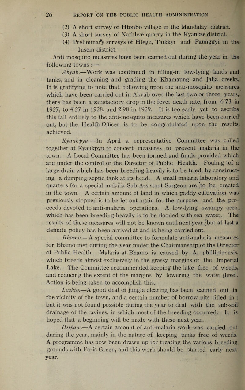 (2) A short survey of Htoubo village in the Mandalay district. (3) A short survey of Nathlwe quarry in the Kyaukse district. (4) Preliminary surveys of Hlegu, Taikkyi and Paunggyi in the- Insein district. Anti-mosquito measures have been carried out during the year in the following towns :— Akyab.—Work was continued in filling-in low-lying lands and tanks, and in cleaning and grading the Khamaung and Jalia creeks. It is gratifying to note that, following upon the anti-mosquito measures which have been carried out in Akyab over the last two or three years, there has been a satisfactory drop in the fever death rate, from 6'73 in 1927, to 4'27 in 1928, and 2'98 in 1929. It is too early yet to ascribe this fall entirely to the anti-mosquito measures which have been carried out, but the Health Officer is to be congratulated upon the results achieved. Kyaukpyu.—In April a representative Committee was called together at Kyaukpyu to concert measures to prevent malaria in the town. A Local Committee has been formed and funds provided which are under the control of the Director of Public Health. Fouling I of a large drain which has been breeding heavily is to be tried, by construct¬ ing a dumping septic tank at its head. A small malaria laboratory and quarters for a special malaria Sub-Assistant Surgeon are ,to be erected in the town. A certain amount of land in which paddy cultivation was previously stopped is to be let out again for the purpose, and the pro¬ ceeds devoted to anti-malaria operations. A low-lying swampy area,, which has been breeding heavily is to be flooded with sea water. The results of these measures will not be known until next year,[but at last a definite policy has been arrived at and is being carried out. Bhamo — A special committee to formulate anti-malaria measures for Bhamo met during the year under the Chairmanship of the Director of Public Health. Malaria at Bhamo is caused by A. phillipinensis, which breeds almost exclusively in the grassy margins of the Imperial Lake. The Committee recommended keeping the lake free of weeds, and reducing the extent of the margins by lowering the water jjlevel. Action is being taken to accomplish this. Lashio.—A good deal of jungle clearing has been carried out in the vicinity of the town, and a certain number of borrow pits filled in ; but it was not found possible during the year to deal with the sub-soil drainage of the ravines, in which most of the breeding occurred. It is hoped that a beginning will be made with these next year. Hsiftaw.—A certain amount of anti-malaria work was carried out during the year, mainly in the nature of keeping tanks free of weeds. A programme has now been drawn up for treating the various breeding grounds with Paris Green, and this work should be started early next year.