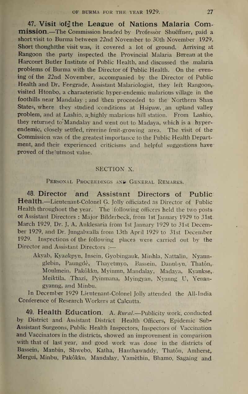 47. Visit lofjthe League of Nations Malaria Com¬ mission.—The Commission headed by Professor Shueffner, paid a short visit to Burma between 22nd November to 3Gth November 1929. Short thoughIthe visit was, it covered a lot of ground. Arriving at Rangoon the party inspected the Provincial Malaria Bureau at the Harcourt Butler Institute of Public Health, and discussed the malaria problems of Burma with the Director of Public Health. On the even¬ ing of the 22nd November, accompanied by the Director of Public Health and Dr. Feegrade, Assistant Malariologist, they left Rangoon, visited Htonbo, a characteristic hyper-endemic malarious village in the foothills near Mandalay ; and Ithen proceeded to the Northern Shan States, where they studied '.conditions at Hsipaw, an upland valley problem, and at Lashio, affiighly malarious hill station. From Lashio, they returned to Mandalay and went out to Madaya, which is a hyper¬ endemic, closely settled, riverine fruit-growing area. The visit of the Commission was of the greatest importance to the Public Health Depart¬ ment, and their experienced criticisms and helpful suggestions have proved of the'utmost value. SECTION X. Personal Proceedings anb General Remarks. 48. Director and Assistant Directors of Public Health .—Lieutenant-Colonel G. Jolly officiated as Director of Public Health throughout the year. The following officers held the two posts ot Assistant Directors : Major Bilderbeck, from 1st January 1929 to 31st March 1929, Dr. J. A. Anklesaria from 1st January 1929 to 31st Decem¬ ber 1929, and Dr. Jungalwalla from 13th April 1929 to 31st December 1929. Inspections of the following places were carried out by the Director and Assistant Directors :— Akyab, Kyankpyu, Insein, Gyobingauk, Minhla, Nattalin, Nyaun- glebin, Paungde, Thayetmyo, Bassein, Danubyu, Thaton, Moulmein, Pakokku, Myinmu, Mandalay, Madaya, Kyaukse, Meiktila, Thazi, Pyinmana, Myingyan, Nyaung U, Yenan- gyaung, and Minbu. In December 1929 Lieutenant-Colonel Jolly attended the All-India Conference of Research Workers at Calcutta. 49. Health Education. A. Rural.—Publicity work, conducted by District and Assistant District Health Officers, Epidemic Sub- Assistant Surgeons, Public Health Inspectors, Inspectors of Vaccination and Vaccinators in the districts, showed an improvement in comparison with that of last year, and good work was done in the districts of Bassein, Maubin, Shwebo, Katha, Hanthawaddy, Thaton, Amherst, Mergui, Minbu, Pakokku, Mandalay, Yamethin, Bhamo, Sagaing and