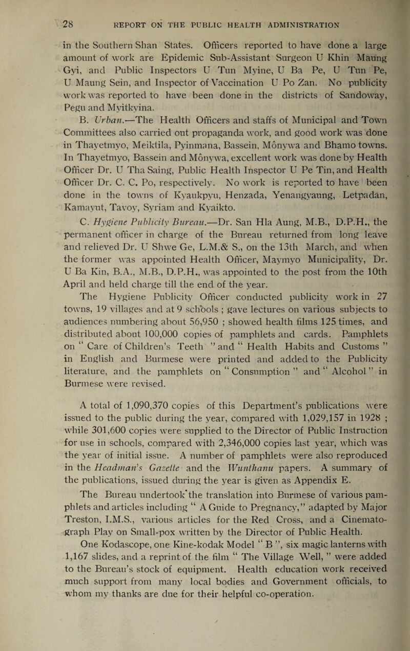in the Southern Shan States. Officers reported to have done a large amount of work are Epidemic Sub-Assistant Surgeon U Khin Maung Gyi, and Public Inspectors U Tun Myine, U Ba Pe, U Tun Pe, U Maung Sein, and Inspector of Vaccination U Po Zan. No publicity work was reported to have been done in the districts of San do way, Pegu and Myitkyina. B. Urban.-—The Health Officers and staffs of Municipal and Town Committees also carried out propaganda work, and good work was done in Thayetmvo, Meiktila, Pyinmana, Bassein, Monywa and Bhamo towns. In Thayetmyo, Bassein and Monywa, excellent work was done by Health Officer Dr. U ThaSaing, Public Health Inspector U Pe Tin, and Health Officer Dr. C. C. Po, respectively. No work is reported to have been done in the towns of Kyaukpyu, Henzada, Yenangyaung, Letpadan, Kamayut, Tavov, Syriam and Kyaikto. C. Hygiene Publicity Bureau.—Dr. San Hla Aung, M.B., D.P.H., the permanent officer in charge of the Bureau returned from long leave and relieved Dr. U Shwe Ge, L.M.& S„ on the 13th March, and when the former was appointed Health Officer, Maymyo Municipality, Dr. U Ba Kin, B.A., M.B., D.P.H., was appointed to the post from the 10th April and held charge till the end of the year. The Hygiene Publicity Officer conducted publicity work in 27 towns, 19 villages and at 9 schools ; gave lectures on various subjects to audiences numbering about 56,950 ; showed health films 125 times, and distributed about 100,000 copies of pamphlets and cards. Pamphlets on “ Care of Children’s Teeth ” and u Health Habits and Customs ” in English and Burmese were printed and added to the Publicity literature, and the pamphlets on “ Consumption ” and “ Alcohol ” in Burmese were revised. A total of 1,090,370 copies of this Department’s publications were issued to the public during the year, compared with 1,029,157 in 1928 ; while 301,600 copies were supplied to the Director of Public Instruction for use in schools, compared with 2,346,000 copies last year, which was the year of initial issue. A number of pamphlets were also reproduced in the Headman's Gazette and the Wunthanu papers. A summary of the publications, issued during the year is given as Appendix E. The Bureau undertook*the translation into Burmese of various pam¬ phlets and articles including “ A Guide to Pregnancy,” adapted by Major Treston, I.M.S., various articles for the Red Cross, and a Cinemato¬ graph Play on Small-pox written by the Director of Public Health. One Kodascope, one Kine-kodak Model “ B ”, six magic lanterns with 1,167 slides, and a reprint of the film “ The Village Well, ” were added to the Bureau’s stock of equipment. Health education work received much support from many local bodies and Government officials, to whom my thanks are due for their helpful co-operation.
