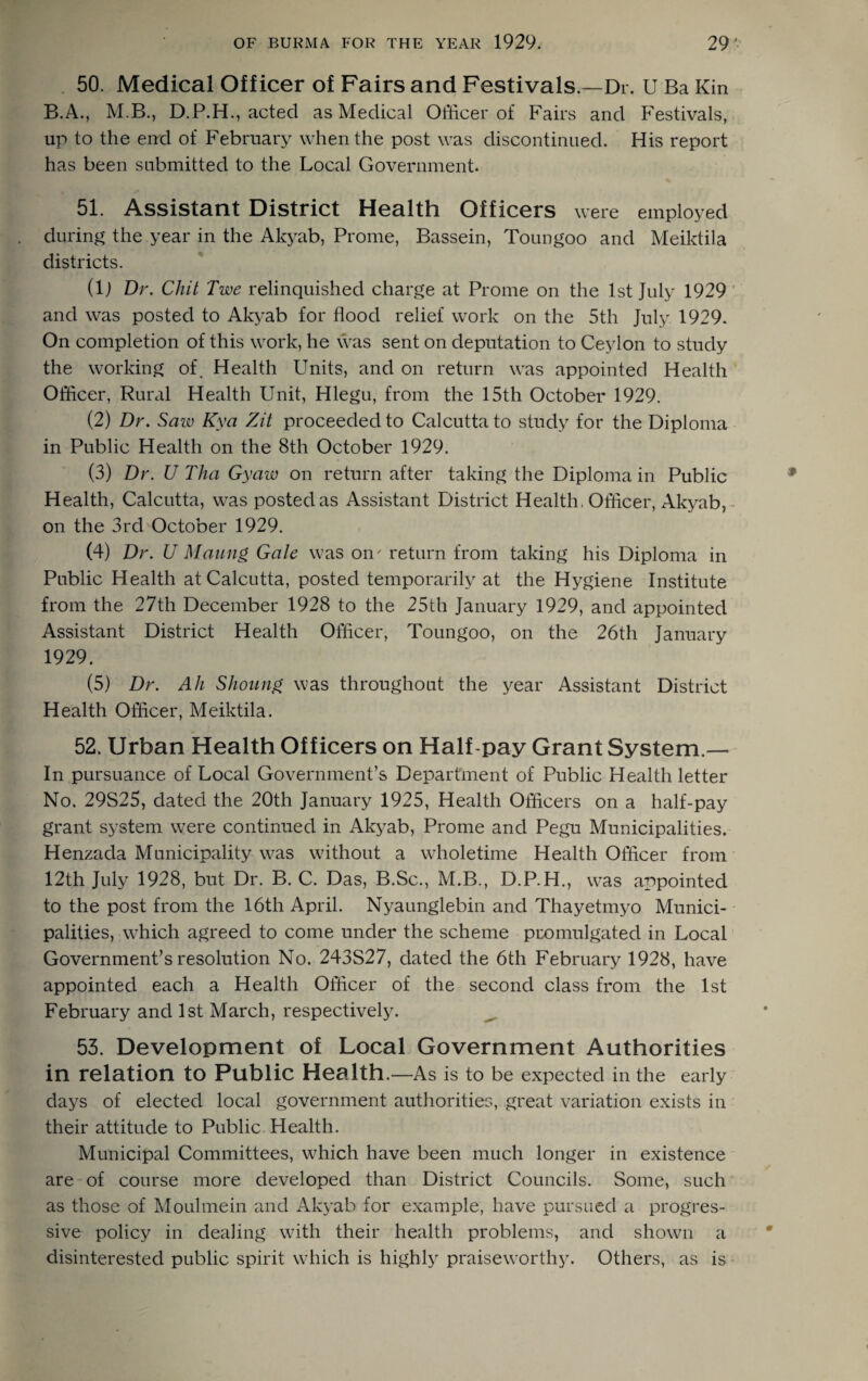 50. Medical Officer of Fairs and Festivals.—Dr. U Ba Kin B.A., M.B., D.P.H., acted as Medical Officer of Fairs and Festivals, up to the end of February when the post was discontinued. His report has been submitted to the Local Government. 51. Assistant District Health Officers were employed during the year in the Akyab, Prome, Bassein, Toungoo and Meiktila districts. (lj Dr. Chit Twe relinquished charge at Prome on the 1st July 1929 and was posted to Akyab for flood relief work on the 5th July 1929. On completion of this work, he was sent on deputation to Ceylon to study the working of. Health Units, and on return was appointed Health Officer, Rural Health Unit, Hlegu, from the 15th October 1929. (2) Dr. Saw Kya Zit proceeded to Calcutta to study for the Diploma in Public Health on the 8th October 1929. (3) Dr. U Tha Gy aw on return after taking the Diploma in Public Health, Calcutta, was posted as Assistant District Health, Officer, Akyab, on the 3rd October 1929. (4) Dr. U Mating Gale was on' return from taking his Diploma in Public Health at Calcutta, posted temporarily at the Hygiene Institute from the 27th December 1928 to the 25th January 1929, and appointed Assistant District Health Officer, Toungoo, on the 26th January 1929. (5) Dr. Ah Shoung was throughout the year Assistant District Health Officer, Meiktila. 52. Urban Health Officers on Half-pay Grant System.— In pursuance of Local Government’s Department of Public Health letter No. 29S25, dated the 20th January 1925, Health Officers on a half-pay grant system were continued in Akyab, Prome and Pegu Municipalities. Henzada Municipality was without a wffioletime Health Officer from 12th July 1928, but Dr. B. C. Das, B.Sc., M.B., D.P.H., was appointed to the post from the 16th April. Nyaunglebin and Thayetmyo Munici¬ palities, which agreed to come under the scheme promulgated in Local Government’s resolution No. 243S27, dated the 6th February 1928, have appointed each a Health Officer of the second class from the 1st February and 1st March, respectively. 53. Development of Local Government Authorities in relation to Public Health.—As is to be expected in the early days of elected local government authorities, great variation exists in their attitude to Public Health. Municipal Committees, which have been much longer in existence are of course more developed than District Councils. Some, such as those of Moulmein and Akyab for example, have pursued a progres¬ sive policy in dealing with their health problems, and shown a disinterested public spirit which is highly praiseworthy. Others, as is