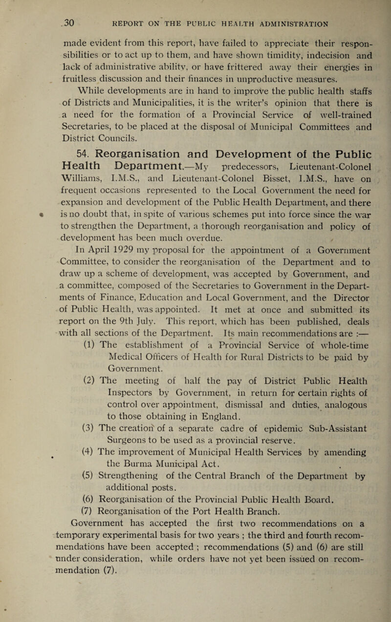 made evident from this report, have failed to appreciate their respon¬ sibilities or to act up to them, and have shown timidity, indecision and lack of administrative ability, or have frittered away their energies in fruitless discussion and their finances in unproductive measures. While developments are in hand to improve the public health staffs of Districts and Municipalities, it is the writer’s opinion that there is a need for the formation of a Provincial Service of well-trained Secretaries, to be placed at the disposal of Municipal Committees and District Councils. 54. Reorganisation and Development of the Public Health Department.—My predecessors, Lieutenant-Colonel Williams, I.M.S., and Lieutenant-Colonel Bisset, I.M.S., have on frequent occasions represented to the Local Government the need for expansion and development of the Public Health Department, and there is no doubt that, in spite of various schemes put into force since the war to strengthen the Department, a thorough reorganisation and policy of development has been much overdue. In April 1929 my proposal for the appointment of a Government Committee, to consider the reorganisation of the Department and to draw up a scheme of development, was accepted by Government, and a committee, composed of the Secretaries to Government in the Depart¬ ments of Finance, Education and Local Government, and the Director of Public Health, was appointed. It met at once and submitted its report on the 9th July. This report, which has been published, deals with all sections of the Department. Its main recommendations are :— (1) The establishment of a Provincial Service of whole-time Medical Officers of Health for Rural Districts to be paid by Government. (2) The meeting of half the pay of District Public Health Inspectors by Government, in return for certain rights of control over appointment, dismissal and duties, analogous to those obtaining in England. (3) The creation of a separate cadre of epidemic Sub-Assistant Surgeons to be used as a provincial reserve. (4) The improvement of Municipal Health Services by amending the Burma Municipal Act. (5) Strengthening of the Central Branch of the Department by additional posts. (6) Reorganisation of the Provincial Public Health Board. (7) Reorganisation of the Port Health Branch. Government has accepted the first two recommendations on a temporary experimental basis for two years ; the third and fourth recom¬ mendations have been accepted ; recommendations (5) and (6) are still » under consideration, while orders have not yet been issued on recom¬ mendation (7).