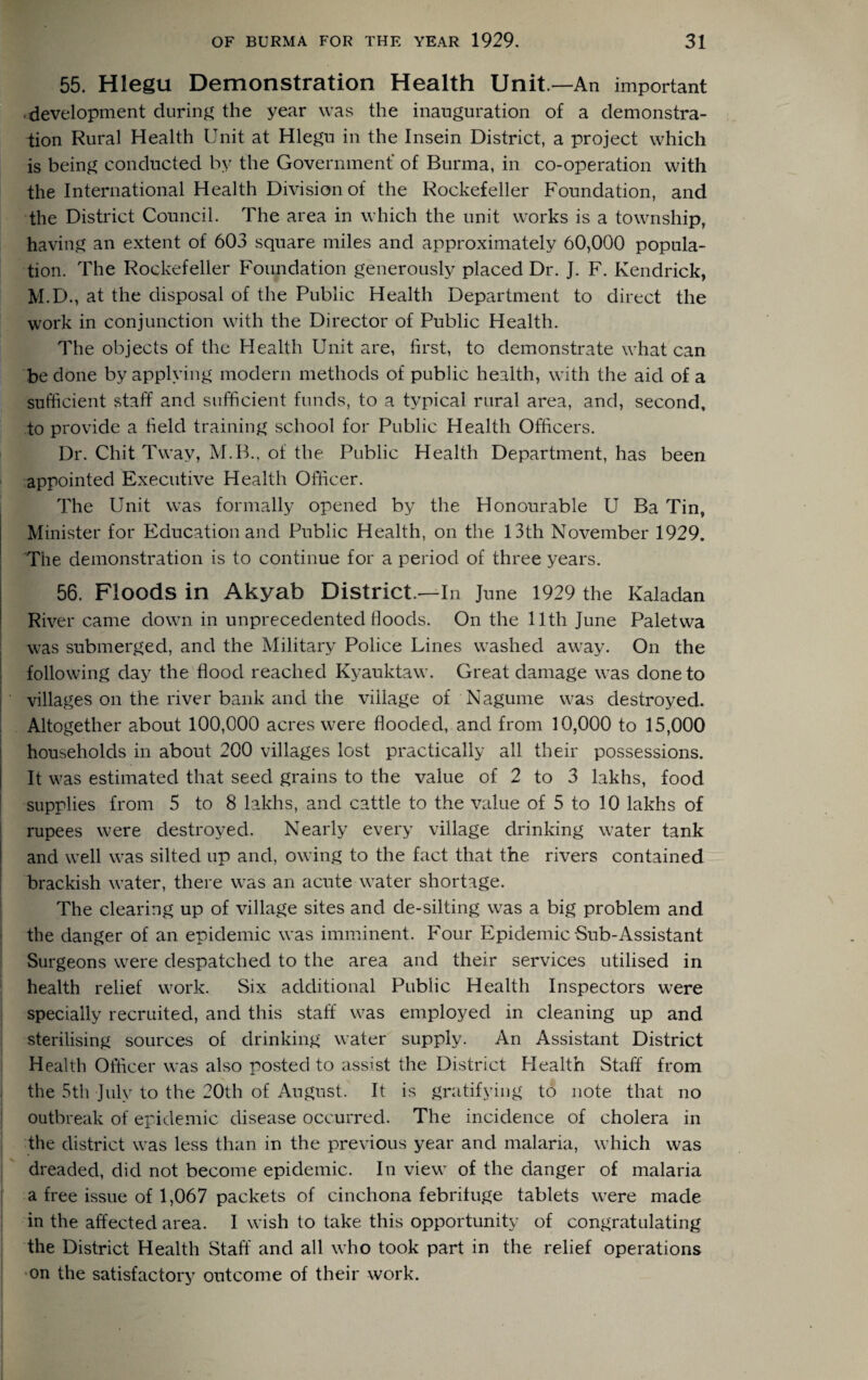 55. Hlegu Demonstration Health Unit —An important development during the year was the inauguration of a demonstra¬ tion Rural Health Unit at Hlegu in the Insein District, a project which is being conducted by the Government' of Burma, in co-operation with the International Health Division of the Rockefeller Foundation, and the District Council. The area in which the unit works is a township, having an extent of 603 square miles and approximately 60,000 popula¬ tion. The Rockefeller Foundation generously placed Dr. J. F. Kendrick, M.D., at the disposal of the Public Health Department to direct the work in conjunction with the Director of Public Health. The objects of the Health Unit are, first, to demonstrate what can be done by applying modern methods of public health, with the aid of a sufficient staff and sufficient funds, to a typical rural area, and, second, to provide a field training school for Public Health Officers. Dr. Chit Tway, M.B., of the Public Health Department, has been appointed Executive Health Officer. The Unit was formally opened by the Honourable U Ba Tin, Minister for Education and Public Health, on the 13th November 1929. The demonstration is to continue for a period of three years. 56. Floods in Akyab District.—In June 1929 the Kaladan River came down in unprecedented floods. On the 11th June Paletwa was submerged, and the Military Police Lines washed away. On the following day the flood reached Kyauktaw. Great damage was done to villages on the river bank and the village of Nagume was destroyed. Altogether about 100,000 acres were flooded, and from 10,000 to 15,000 households in about 200 villages lost practically all their possessions. It was estimated that seed grains to the value of 2 to 3 lakhs, food supplies from 5 to 8 lakhs, and cattle to the value of 5 to 10 lakhs of rupees were destroyed. Nearly every village drinking water tank and well was silted up and, owing to the fact that the rivers contained brackish water, there was an acute water shortage. The clearing up of village sites and de-silting was a big problem and the danger of an epidemic was imminent. Four Epidemic Sub-Assistant Surgeons were despatched to the area and their services utilised in health relief work. Six additional Public Health Inspectors were specially recruited, and this staff was employed in cleaning up and sterilising sources of drinking water supply. An Assistant District Health Officer was also posted to assist the District Health Staff from the 5th July to the 20th of August. It is gratifying to note that no outbreak of epidemic disease occurred. The incidence of cholera in the district was less than in the previous year and malaria, which was dreaded, did not become epidemic. In view of the danger of malaria a free issue of 1,067 packets of cinchona febrifuge tablets were made in the affected area. I wish to take this opportunity of congratulating the District Health Staff and all who took part in the relief operations on the satisfactory outcome of their work.