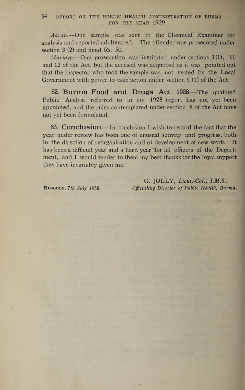 FOR THE YEAR 1929. Akyab.—One sample was sent to the Chemical Examiner for analysis and reported adulterated. The offender was prosecuted under section 3 (2) and fined Rs. 50. Maymyo.—One prosecution was instituted under sections 3 (1), 11 and 12 of the Act, but the accused was acquitted as it was pointed out that the inspector who took the sample was not vested by the Local Government with power to take action under section 6 (1) of the Act. 62. Burma Food and Drugs Act, 1928—The qualified Public Analyst referred to in my 1928 report has not yet been appointed, and the rules contemplated under section 8 of the Act have not yet been formulated. 63. Conclusion.—In conclusion I wish to record the fact that the year under review has been one of unusual activity and progress, both in the direction of reorganisation and of development of new work. It has been a difficult year and a hard year 'for all officers of the Depart¬ ment, and I would tender to them my best thanks for the loyal support they have invariably given me. Rangoon, 7 th July 1930. G. JOLLY, Lieui.-CoLy Officiating Director of Public Health, Burma.