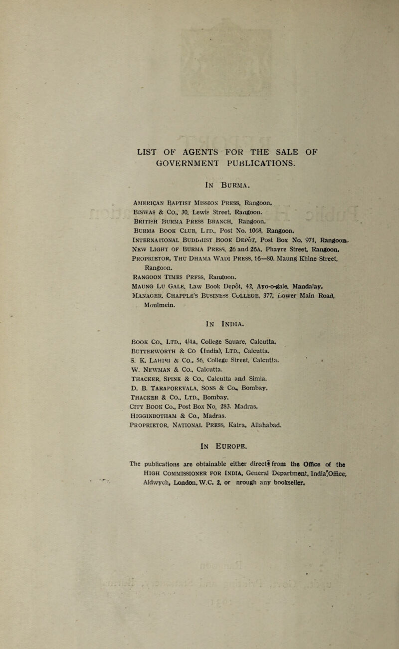LIST OF AGENTS FOR THE SALE OF GOVERNMENT PUBLICATIONS. In Burma. American Baptist Mission Press. Rangoon. Biswas & Co.. 30. Lewis Street. Rangoon. British Burma Press Branch, Rangoon. Burma Book Club, Ltd., Post No. 1068, Rangoon. International Buddhist Book Depot, Post Box No. 971, Rangoon.. New Light of Burma Press, 26 and 26a, Phavre Street, Rangoon. Proprietor, Thu Dhama Wadi Press, 16—80. Maung Rhine Street. Rangoon. Rangoon Times Press, Rangoon. Maung Lu Gale; Law Book Depot, 42, Ayo-o-gale, Mandalay. Manager, Chapple’s Business Cullege, 377, Lower Main Road, Moulmein. In India. Book Co., Ltd., 4/4a, College Square, Calcutta. Butterworth & Co (India). Ltd.. Calcutta, 3. K. Lahiri & Co., 56, College Street. Calcutta. ‘ • W. Newman & Co.. Calcutta. Thacker, Spink & Co., Calcutta and Simla, D. B. Taraporevala, Sons & Co„ Bombay. Thacker & Co., Ltd., Bombay. City Book Co., Post Box No. 283. Madras, Higginbotham & Co., Madras. Proprietor, National Press, Katra, Allahabad. In Europe. The publications are obtainable either directs from the 0£fice of the High Commissioner for India, General Department, IndiaHOffice.