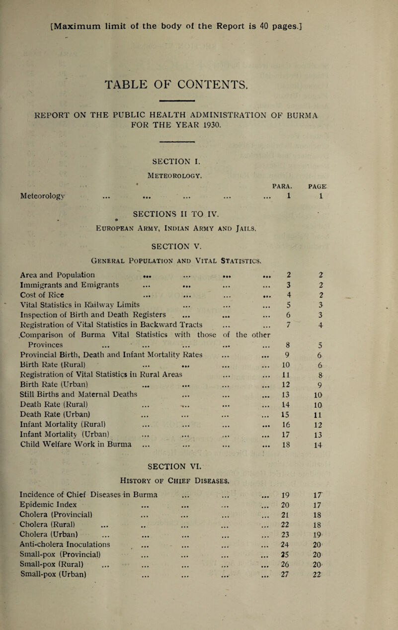 [Maximum limit of the body of the Report is 40 pages.] TABLE OF CONTENTS. REPORT ON THE PUBLIC HEALTH ADMINISTRATION OF BURMA FOR THE YEAR 1930. SECTION I. Meteorology. PARA. Meteorology SECTIONS II TO IV. European Army, Indian Army and Jails. SECTION V. General Population and Vital Statistics. Area and Population ••• ... ,,, 2 Immigrants and Emigrants ... ... ... ... 3 Cost of Rice ... ... ... ... 4 Vital Statistics in Railway Limits ... ... ... 5 Inspection of Birth and Death Registers ... ... ... 6 Registration of Vital Statistics in Backward Tracts ... ... 7 .Comparison of Burma Vital Statistics with those of the other Provinces ... • ... ... ... ... 8 Provincial Birth, Death and Infant Mortality Rates ... ... 9 Birth Rate (Rural) ... ... ... ... 10 Registration of Vital Statistics in Rural Areas ... ... 11 Birth Rate (Urban) ... ... ... ... 12 Still Births and Maternal Deaths ... ... ... 13 Death Rate (Rural) ... ... ... ... 14 Death Rate (Urban) ... ... ... ... 15 Infant Mortality (Rural) ... ... ... ... 16 Infant Mortality (Urban) ... ... ... ... 17 Child Welfare Work in Burma ... ... ... ... 18 SECTION VI. History of Chief Diseases. Incidence of Chief Diseases in Burma Epidemic Index Cholera (Provincial) Cholera (Rural) Cholera (Urban) Anti-cholera Inoculations Small-pox (Provincial) Small-pox (Rural) Small-pox (Urban) 19 20 21 22 23 24 25 26 27 page: 1 2 2 2 3 3 4 5 6 6 8 9 10 10 11 12 13 14 IT 17 18 18 19 20’ 20 20 22