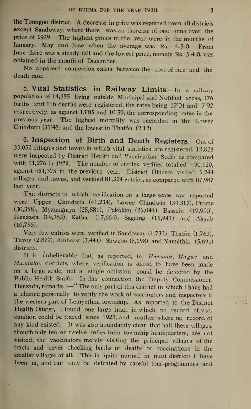 the Toungoo district. A decrease in price was reported from all districts except Sandow ay, where there was an increase of one anna over the price of 1929. The highest prices in the year were in the months of January, May and June when the average was Rs. 4-5-0. From June there was a steady fall and the lowest price, namely Rs. 3-4-0, was obtained in the month of December. No apparent connection exists between the cost of rice and the death rate. 5. Vitfll St&tistics in Rsilw^y Limits.—In a railway population of 14,655 living outside Municipal and Notified areas, 176 births and 116 deaths were registered, the rates being 12’01 and 7‘92 respectively, as against 13 85 and 10 59, the corresponding rates in the previous year. The highest mortality was recorded in the Lower Chindwin (31*45) and the lowest in Thaton (2*12). 6. Inspection of Birth and Death Registers.—Out of 35,052 villages and towns in which vital statistics are registered, 12,828 were inspected by District Health and Vaccination Staffs as compared with 11,276 in 1929. The number of entries verified totalled 490,120, against 451,325 in the previous year. District Officers visited 5,244 villages, and towns, and verified 81,324 entries, as compared with 82,987 last year. The districts in wdiich verification on a large scale w^as reported w'ere Upper Chindwin (41,234), Lower Chindwin (34,317), Prome (30,358), -Myaungmya (25,581), Pakokku (25,044), Bassein (19,990), Henzada (19,363), Katha (17,664), Sagaing 06,941) and Akyab (16,795). Very few entries were verified in Sandoway (1,732), Thaton (1,763), Tavoy (2,877), Amherst (3,441), Shwebo (5,198) and Yamethin (5,691) districts. It is unbelievable that, as reported, in Hensadci, Magwe and Mandalay districts, where verification is stated to have been made on a large scale, not a single omission could be detected by the Public Health Staffs. In this connection the Deputy Commissioner, Henzada, remarks :—“ The only part of this district in which I have had a chance personally to verify the wwk of vaccinators and inspectors is the western part of Lemyethna township. As reported to the District Health Officer, I found one large tract in which no record of vac¬ cination could be traced since 1923, and another w^here no record of any kind existed. It was also abundantly clear that half these villages, though only ten or tw^elve miles from township headquarters, are not visited, the vaccinators merely visiting the principal villages of the tracts and never checking births or deaths or vaccinations in the smaller villages at all! This is quite normal in most districts I have been in, and can only be defeated by careful tour-programmes and