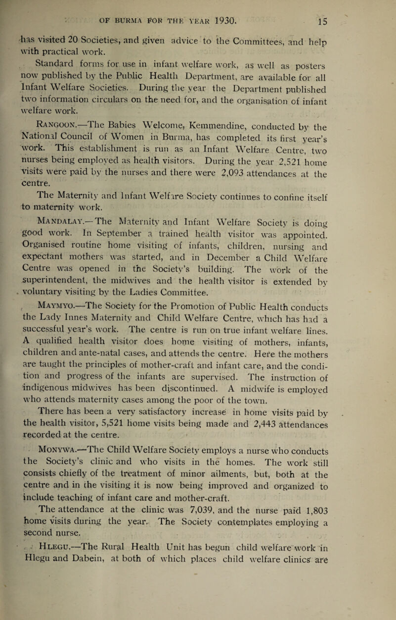 has visited 20 Societies, and ^iven advice to the Committees, and help with practical work. Standard forms for use in infant welfare work, as well as posters now published by the Public Health Department, are available for all Infant Welfare Societies. During the year the Department published two information circulars on the need for, and the organisation of infant welfare work. Rangoon.—The Babies Welcome, Kemmendine, conducted by the National Council of Women in Burma, has completed its first year’s \york. This establishment is run as an Infant Welfare Centre, two nurses being employed as health visitors. During the year 2,521 home visits were paid by the nurses and there were 2,093 attendances at the centre. The Maternity and Infant Welfare Society continues to confine itself to maternity work. Mandalay.—The Maternity and Infant Welfare Society is doing good work. In September a trained health visitor was appointed. Organised routine home visiting of infants, children, nursing and expectant mothers was started, and in December a Child Welfare Centre was opened in the Society’s building. The work of the superintendent, the mid wives and the health visitor is extended by voluntary visiting by the Ladies Committee. Maymyo.—The Society for the Promotion of Public Health conducts the Lady limes Maternity and Child Welfare Centre, which has had a successful year’s work. The centre is run on true infant welfare lines. A qualified health visitor does home visiting of mothers, infants, children and ante-natal cases, and attends the centre. Here the mothers are taught the principles of mother-craft and infant care, and the condi¬ tion and progress of the infants are supervised. The instruction of indigenous midwives has been discontinued. A midwife is employed who attends maternity cases among the poor of the town. There has been a very satisfactory increase in home visits paid by the health visitor, 5,521 home visits being made and 2,443 attendances recorded at the centre. - Monywa.—The Child Welfare Societ}^ employs a nurse who conducts the Society’s clinic and who visits in the homes. The work still consists chiefly of the treatment of minor ailments, but, both at the centre and in the visiting it is now being improved and organized to include teaching of infant care and mother-craft. The attendance at the clinic was 7,039, and the nurse paid 1,803 home visits during the year.. The Society contemplates employing a second nurse. . , - Hlegu.—The Rural Health Unit has begun child welfare work in Hlegu and Dabein, at both of which places child welfare clinics^ are