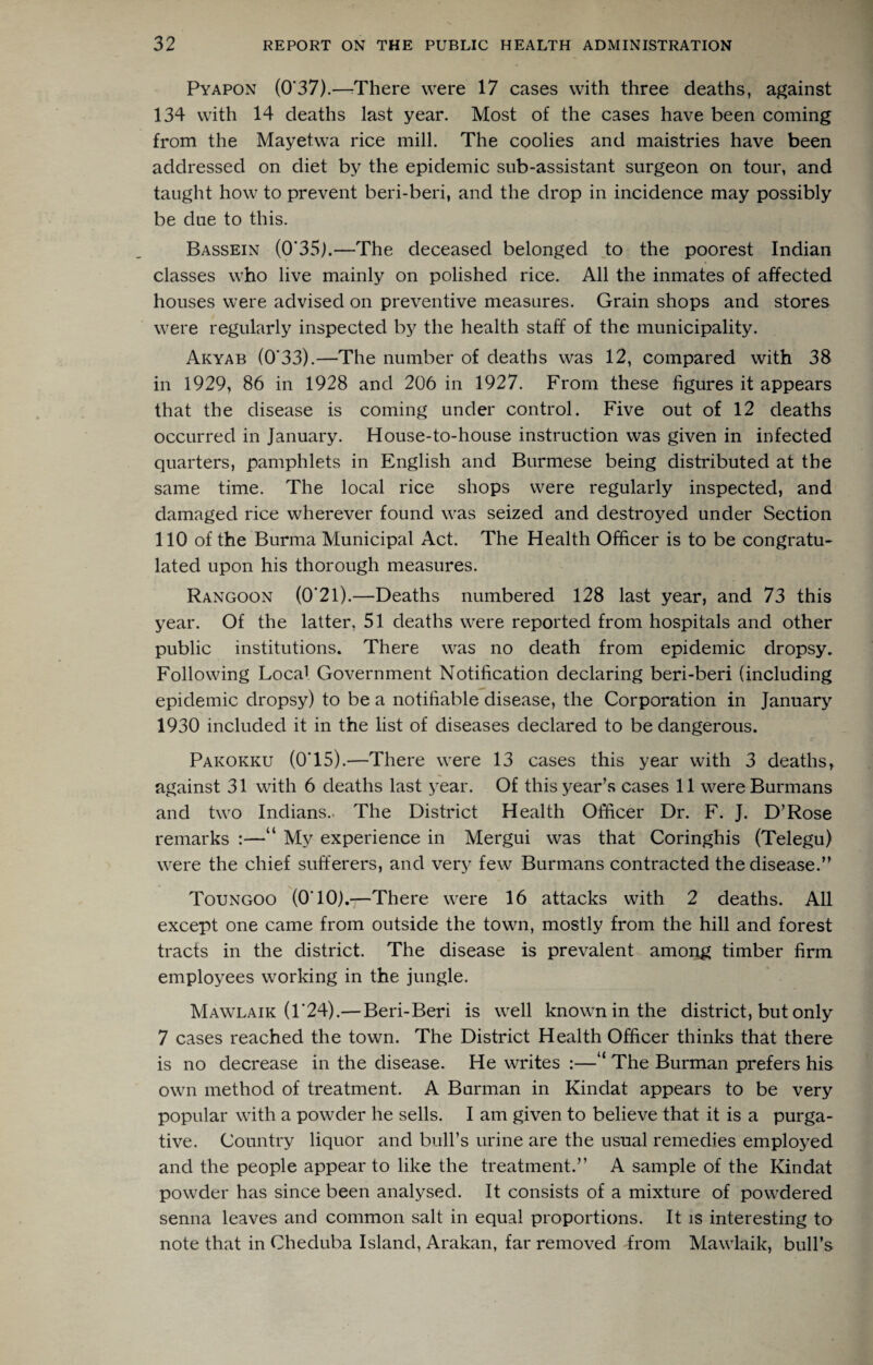 Pyapon (0*37).—rThere were 17 cases with three deaths, against 134 with 14 deaths last year. Most of the cases have been coming from the Mayetwa rice mill. The coolies and maistries have been addressed on diet by the epidemic sub-assistant surgeon on tour, and taught how to prevent beri-beri, and the drop in incidence may possibly be due to this. Bassein (0*35j.—The deceased belonged .to the poorest Indian classes who live mainly on polished rice. All the inmates of affected houses were advised on preventive measures. Grain shops and stores were regularly inspected by the health staff of the municipality. Akyab (0*33).—The number of deaths was 12, compared with 38 in 1929, 86 in 1928 and 206 in 1927. From these figures it appears that the disease is coming under control. Five out of 12 deaths occurred in January. House-to-house instruction was given in infected quarters, pamphlets in English and Burmese being distributed at the same time. The local rice shops were regularly inspected, and damaged rice wherever found was seized and destroyed under Section 110 of the Burma Municipal Act. The Health Officer is to be congratu¬ lated upon his thorough measures. Rangoon (0*21).—Deaths numbered 128 last year, and 73 this year. Of the latter, 51 deaths were reported from hospitals and other public institutions. There was no death from epidemic dropsy. Following Local Government Notification declaring beri-beri (including epidemic dropsy) to be a notifiable disease, the Corporation in January 1930 included it in the list of diseases declared to be dangerous. Pakokku (0*15).—There were 13 cases this year with 3 deaths, against 31 with 6 deaths last year. Of this year’s cases 11 wereBurmans and two Indians.. The District Health Officer Dr. F. J. D’Rose remarks :—“ My experience in Mergui was that Coringhis (Telegu) were the chief sufferers, and very few Burmans contracted the disease.” Toungoo (0*10).—There were 16 attacks with 2 deaths. All except one came from outside the town, mostly from the hill and forest tracts in the district. The disease is prevalent among timber firm employees working in the jungle. Mawlaik (1*24).— Beri-Beri is well known in the district, but only 7 cases reached the town. The District Health Officer thinks that there is no decrease in the disease. He writes :—“ The Burman prefers his own method of treatment. A Barman in Kindat appears to be very popular with a powder he sells. I am given to believe that it is a purga¬ tive. Country liquor and bull’s urine are the usual remedies employed and the people appear to like the treatment.” A sample of the Kindat powder has since been analysed. It consists of a mixture of powdered senna leaves and common salt in equal proportions. It is interesting to note that in Cheduba Island, Arakan, far removed from Mawlaik, bull’s