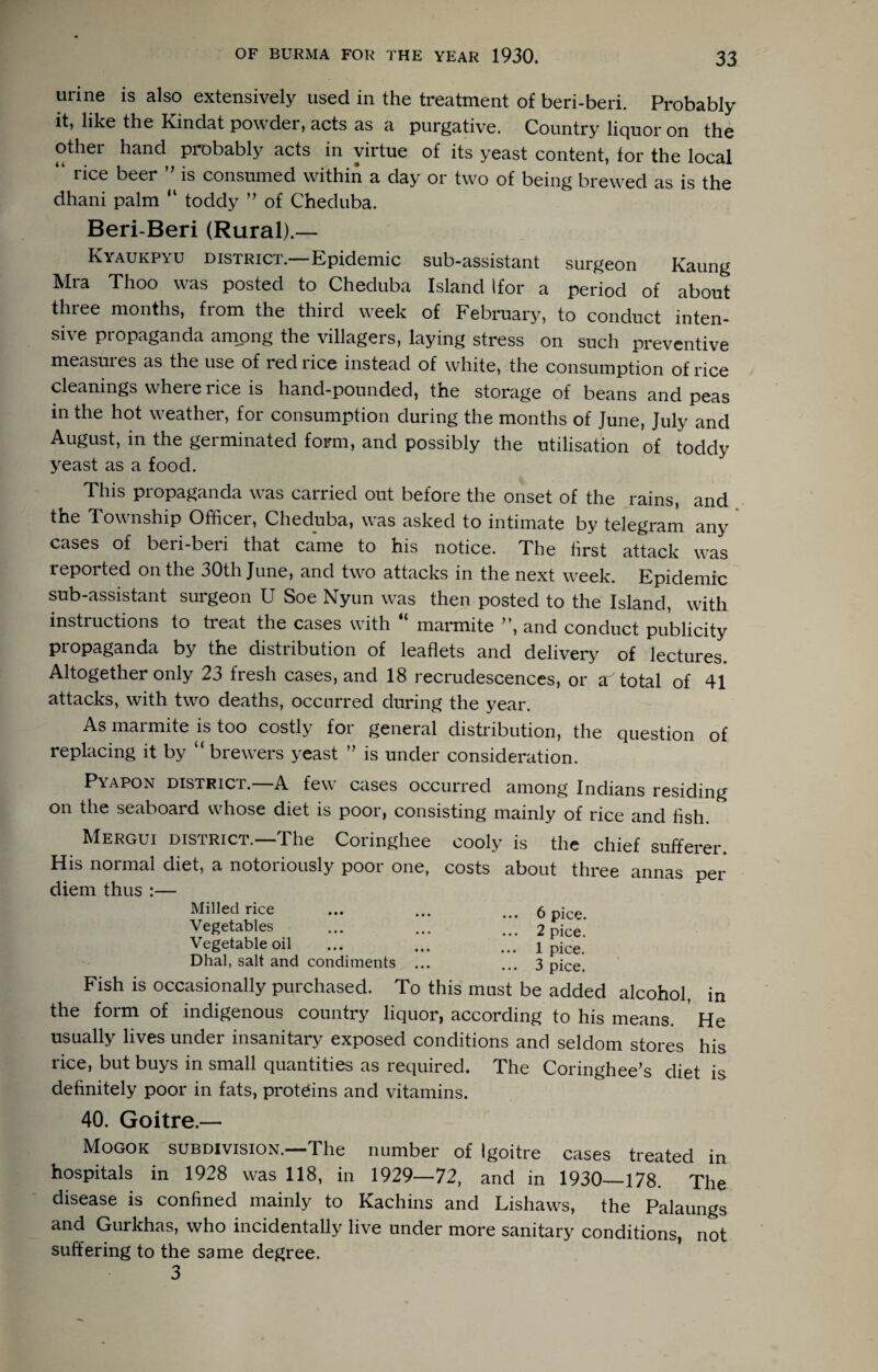urine is also extensively used in the treatment of beri-beri. Probably it, like the Kindat powder, acts as a purgative. Country liquor on the other hand probably acts in virtue of its yeast content, for the local “ rice beer is consumed within a day or two of being brewed as is the dhani palm “ toddy ” of Cheduba. Beri-Beri (Rural).-— Kyaukpyu district.—Epidemic sub-assistant surgeon Kaung Thoo was posted to Cheduba Island I for a period of about three months, from the third week of February, to conduct inten¬ sive propaganda among the villagers, laying stress on such preventive measuies as the use of red rice instead of white, the consumption of rice cleanings where rice is hand-pounded, the storage of beans and peas in the hot weather, for consumption during the months of June, July and August, in the germinated form, and possibly the utilisation of toddy yeast as a food. This propaganda was carried out before the onset of the rains, and I ownship Officer, Cheduba, was asked to intimate by telegram any cases of beri-beri that came to his notice. The first attack was reported on the 30th June, and two attacks in the next week. Epidemic sub-assistant surgeon U Soe Nyun was then posted to the Island, with instructions to treat the cases with “ marmite ”, and conduct publicity propaganda by the distribution of leaflets and delivery of lectures. Altogether only 23 fresh cases, and 18 recrudescences, or a total of 41 attacks, with two deaths, occurred during the year. As maimite is too costly foi general distribution, the question of replacing it by “ brewers yeast ” is under consideration. Pyapon district, a few cases occurred among Indians residing on the seaboard whose diet is poor, consisting mainly of rice and flsh Mergui district.—The Coringhee cooly is the chief sufferer. His normal diet, a notoriously poor one, costs about three annas per diem thus :— Milled rice Vegetables Vegetable oil Dhal, salt and condiments ... 6 pice. 2 pice. 1 pice. 3 pice. Fish is occasionally purchased. To this must be added alcohol, in the form of indigenous country liquor, according to his means. He usually lives under insanitary exposed conditions and seldom stores his rice, but buys in small quantities as required. The Coringhee’s diet is definitely poor in fats, proteins and vitamins. 40. Goitre.— Mogok subdivision.—The number of Igoitre cases treated in hospitals in 1928 was 118, in 1929—72, and in 1930—178. The disease is confined mainly to Kachins and Lishaws, the Palaungs and Gurkhas, who incidentally live under more sanitary conditions, not suffering to the same degree. 3