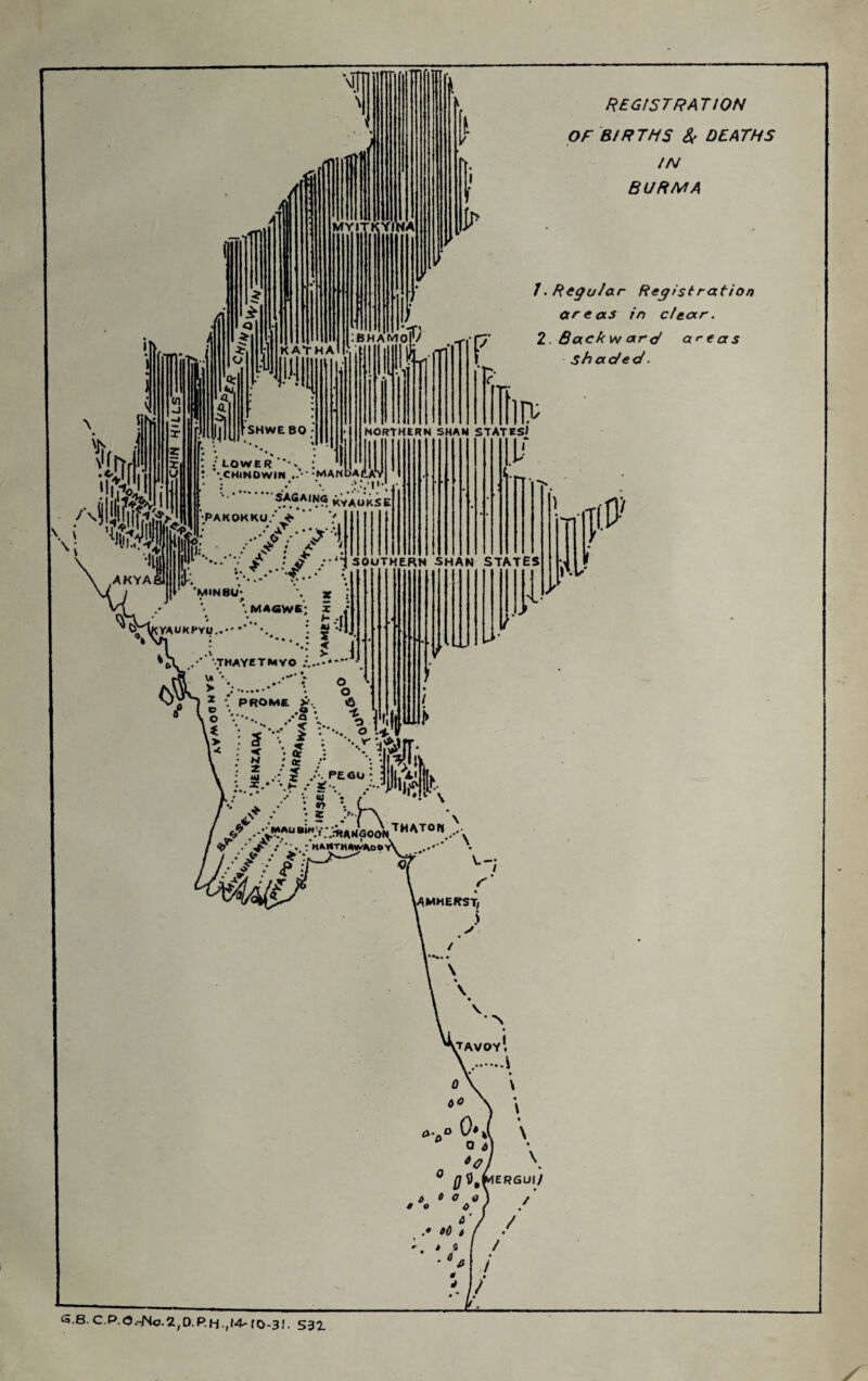 REGISTRATION OF BIRTHS Sf DEATHS IN BURMA 1. Regular Registration ar e as in clear. 2. Backvf arc/ aftas shaded. \ \ .-AKYAI ; .• LOWER : t ''.CHlNOWIN ‘MANbAdA • : . / \ KVAOKSE •PAKOKKO/^ ” V ’’e '• •' •* * * ^‘**1 \k: • •••'/; i northern SHAN STATES/ 1.1' 'minsu* '^riKrAUKPYU,. * MAawE: X 4 = £-4 ; 2fc *** • • • • \ 2 ^ j ' • M PEGU: 3 I, XI ffv ' ; ? > K h *• MAliBlNV- :HAN<30oV^^^^° ” . A.-- -'klktmW^op G.B.C.P.O.-No.2,D.P.H.,f4-ro-3I. 531