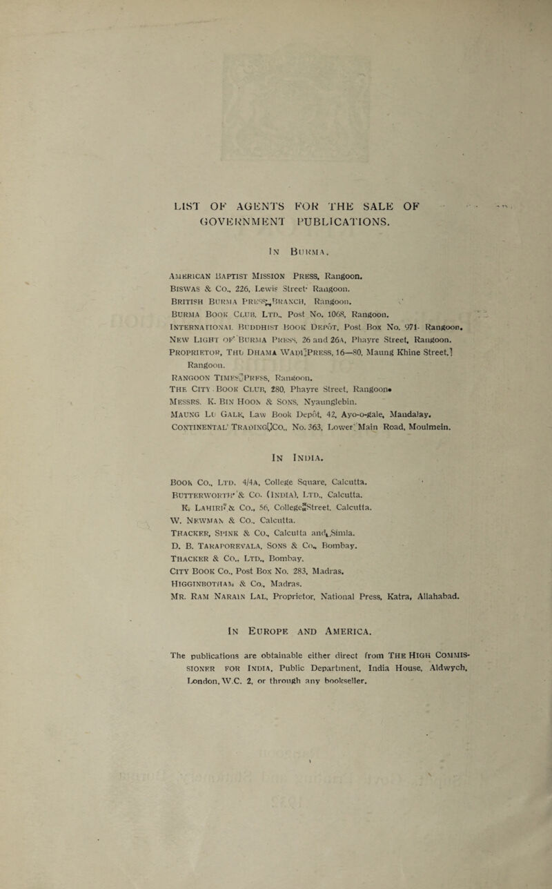 LIST OF AGENTS FOR THE SALE OF GOVERNMENT PUBLICATIONS. '*■ r*> i In Burma. American Baptist Mission Press. Rangoon. Biswas & Co.. 226, Lewis Street- Rangoon. British Burma Presp^Branch, Rangoon. c Burma Book Cluh, Ltd., Post No. 1068, Rangoon. International Buddhist Book Depot, Post Box No. 971- Rangoon. New Light of’ Burma Press, 26 and 26a, Phayre Street. Rangoon. Proprietor, Thu Dhama Wadi 'Press, 16—80, Maung Rhine Street,] Rangoon. Rangoon Times-uPrfss, Rangoon. The City ■ Book Cluii, 280, Phayre Street, Rangoon* Messrs. K. Bin Hoon & Sons, Nyaunglebin. Maung Lu Gale, Law Book Depot, 42, Ayo-o-gale, Mandalay. Continental’TradingOCo,, No. 363, Lower; Main Road, Moulmein. In India. BOOK Co.. Ltd, 4/4a, College Square, Calcutta. Butterworth' '& Co. (India), Ltd., Calcutta. K, LAHIRI* & Co., 56, CollegeSStreet. Calcutta. W. Nf.wman & Co.. Calcutta. Thacker, Spink & Co., Calcutta andt,Simla. D. B. Taraporevala, Sons & Co„ Bombay. Thacker & Co.. Ltd., Bombay. City Book Co., Post Box No. 283, Madras. Higginbotham & Co.. Madras. Mr. Ram Narain Lal, Proprietor, National Press, Katra, Allahabad. In Europe and America. The publications are obtainable either direct from The High Commis¬ sioner for India, Public Department, India House, Aldwych,