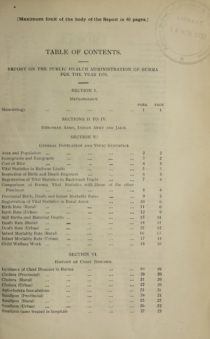 [Maximum limit of the body of the Report is 40 pages.] TABLE OF CONTENTS. REPORT ON THE PUBLIC HEALTH ADMINISTRATION OF BURMA FOR THE YEAR 1931. SECTION I. Meteorology. para. Meteorology ... ... ... ... ... 1 SECTIONS II TO IV. European Army, Indian Army and Jails. SECTION V.i General Population and Vital Statistics. Area and Population Immigrants and Emigrants Cost of Rice • ... Vital Statistics in Railway Limits Inspection of Birth and Death Registers Registration of Vital Statistics in Backward Tracts Comparison of Burma Vital Statistics with (those of the other Provinces Provincial Birth, Death and Infant Mortality Rates ... Registration of Vital Statistics in Rural Areas Birth Rate (Rurall ... ... ... Birth Rate (Urban) Still Births and Maternal Deaths ... Death Rate (Rural) ... ... Death Rate (Urban) ... ... Infant Mortality Rate (Rural) Infant Mortality Rate (Urban) Child Welfare Work ... 2 3 4 5 6 7 8 9 10 11 12 13 14 15 16 17 18 SECTION VI. History of Chief Diseases. Incidence of Chief Diseases in Burma Cholera (Provincial) Cholera (Rural) Cholera (Urban) Anti-cholera Inoculations Smallpox (Provincial) Smallpox (Rural) Smallpox (Urban) Smallpox cases treated in hospitals 19 20 21 22 23 24 25 26 27 PAGE 1 2 2 3 3 3 4 4 5 6 6 9 11 11 12 13 14 16 19 20 20 20 21 21 22 22 23