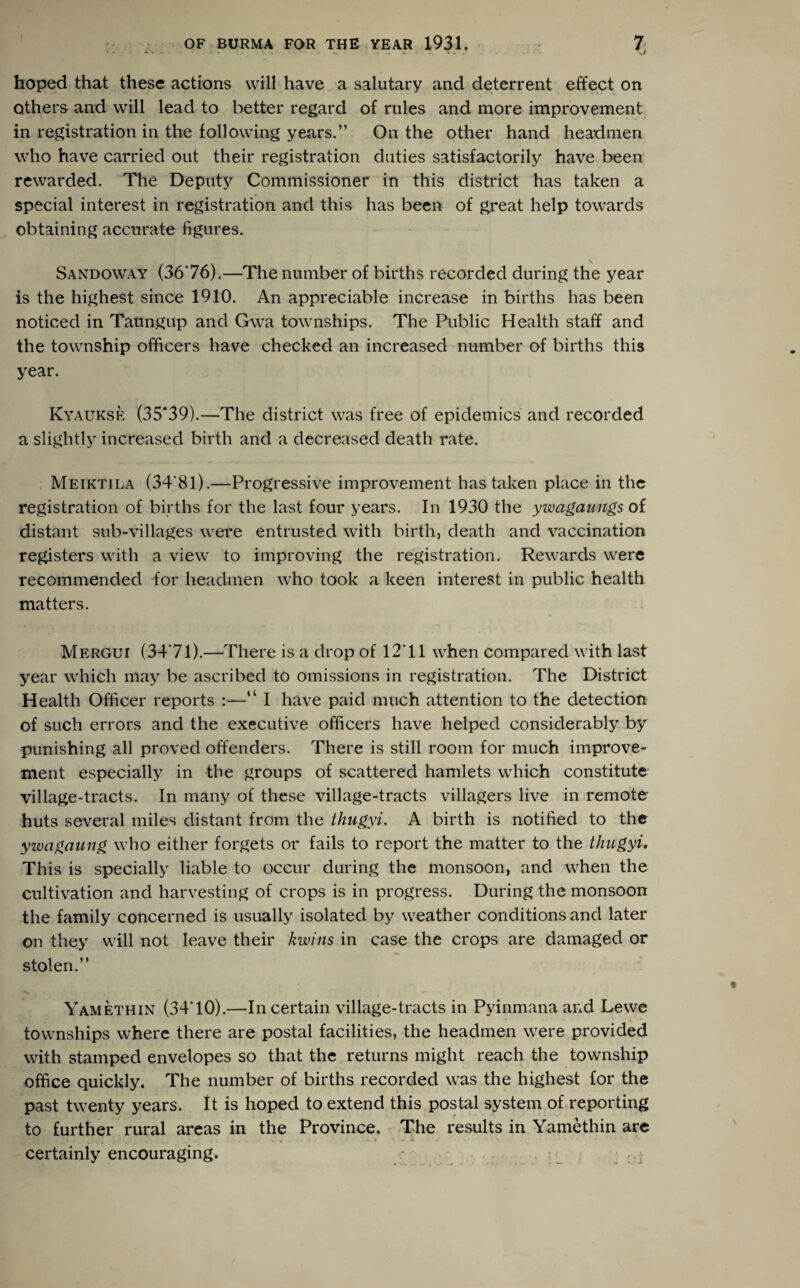 hoped that these actions will have a salutary and deterrent effect on others and will lead to better regard of rules and more improvement in registration in the following years.” On the other hand headmen who have carried out their registration duties satisfactorily have been rewarded. The Deputy Commissioner in this district has taken a special interest in registration and this has been of great help towards obtaining accurate figures. Sandoway (3676).—The number of births recorded during the year is the highest since 1910. An appreciable increase in births has been noticed in Taungup and Gwa townships. The Public Health staff and the township officers have checked an increased number of births this year. Kyaukse (35*39).—The district was free of epidemics and recorded a slightly increased birth and a decreased death rate. Meiktila (34'8l).—Progressive improvement has taken place in the registration of births for the last four years. In 1930 the ywagaungs of distant sub-villages were entrusted with birth, death and vaccination registers with a view to improving the registration. Rewards were recommended for headmen who took a keen interest in public health matters. Mergui (3471).—There is a drop of 12*11 when compared with last year which may be ascribed to omissions in registration. The District Health Officer reports :—“ I have paid much attention to the detection of such errors and the executive officers have helped considerably by punishing all proved offenders. There is still room for much improve¬ ment especially in the groups of scattered hamlets which constitute village-tracts. In many of these village-tracts villagers live in remote- huts several miles distant from the thugyi. A birth is notified to the ywagaung who either forgets or fails to report the matter to the thugyi. This is specially liable to occur during the monsoon, and when the cultivation and harvesting of crops is in progress. During the monsoon the family concerned is usually isolated by weather conditions and later on they will not leave their kwins in case the crops are damaged or stolen.” Yamethin (3470).—In certain village-tracts in Pyinmana and Lewe townships where there are postal facilities, the headmen were provided with stamped envelopes so that the returns might reach the township office quickly. The number of births recorded was the highest for the past twenty years. It is hoped to extend this postal system of reporting to further rural areas in the Province. The results in Yamethin are certainly encouraging.