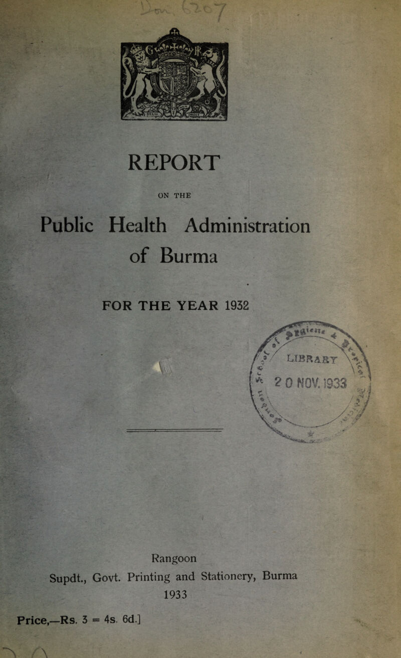 ON THE Public Health Administration of Burma - J- ' •A . ->-• .. • - s* ,%r^- • • -■ c. v .• ...I- - 7 . ’ jfv*v ' V. FOR THE YEAR 1932 Rangoon Supdt., Govt. Printing and Stationery, Burma 1933 Price,—Rs. 3 = 4s. 6d.] A A i