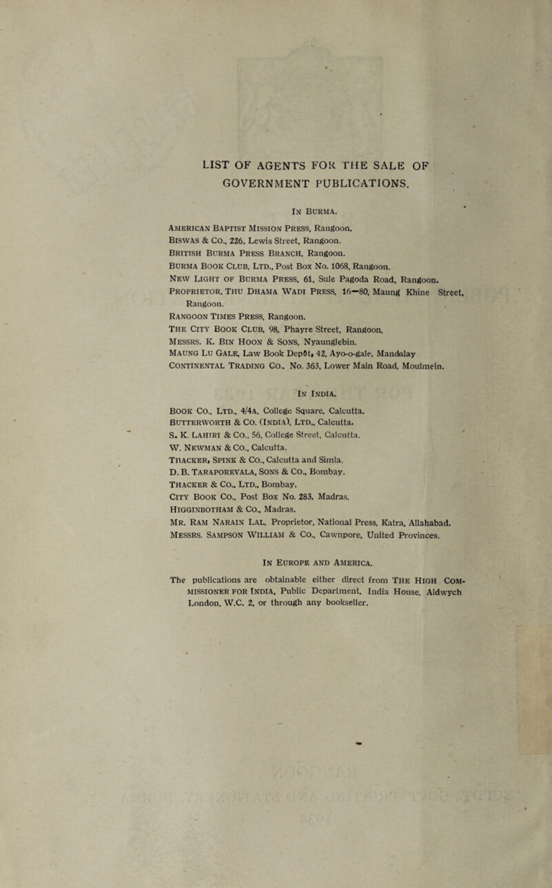 LIST OF AGENTS FOR THE SALE OF GOVERNMENT PUBLICATIONS. In Burma. American Baptist Mission Press, Rangoon. Biswas & Co., 226, Lewis Street, Rangoon. British Burma Press Branch. Rangoon. Burma Book Club. Ltd., Post Box No. 1068, Rangoon. New Light of Burma Press, 61, Sule Pagoda Road, Rangoon. Proprietor, Thu Dhama Wadi Press, 16—80, Maung Rhine Street. Rangoon. Rangoon Times Press, Rangoon. The City Book Club, 98. Phayre Street, Rangoon. Messrs. K. Bin Hoon & Sons, Nyaunglebin. Maung Lu Gale, Law Book DepOt, 42, Ayo-o-gale, Mandalay CONTINENTAL Trading Co., No. 363, Lower Main Road, Moulmein. In India. BOOK Co., Ltd., 4/4a, College Square. Calcutta. Butterworth & Co. (India), Ltd., Calcutta. S. K. Lahiri & Co., 56, College Street, Calcutta. W. Newman &CO., Calcutta. Thacker, Spink & Co., Calcutta and Simla. D. B. Taraporevala, Sons & Co.. Bombay. Thacker & Co.. Ltd., Bombay. City Book Co., Post Box No. 283, Madras. Higginbotham & Co.. Madras. Mr. Ram Narain Lal, Proprietor, National Press, Katra, Allahabad. Messrs. Sampson William & Co., Cawnpore, United Provinces. In Europe and America. The publications are obtainable either direct from The High Com¬ missioner for India, Public Department, India House, Aldwych