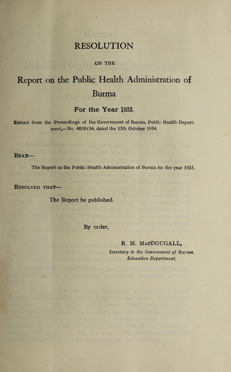 RESOLUTION ON THE Report on the Public Health Administration of Burma For the Year 1933. Extract from the Proceedings of the Government of Burma, Public Health Depart¬ ment,—No. 481Sy34, dated the 13th October 1934. Read— The Report on the Public Health Administration of Burma for the year 1933. Resolved that— The Report be published. By order, R. M. MacDOUGALL, Secretary to the Government of Burma, Education Department.