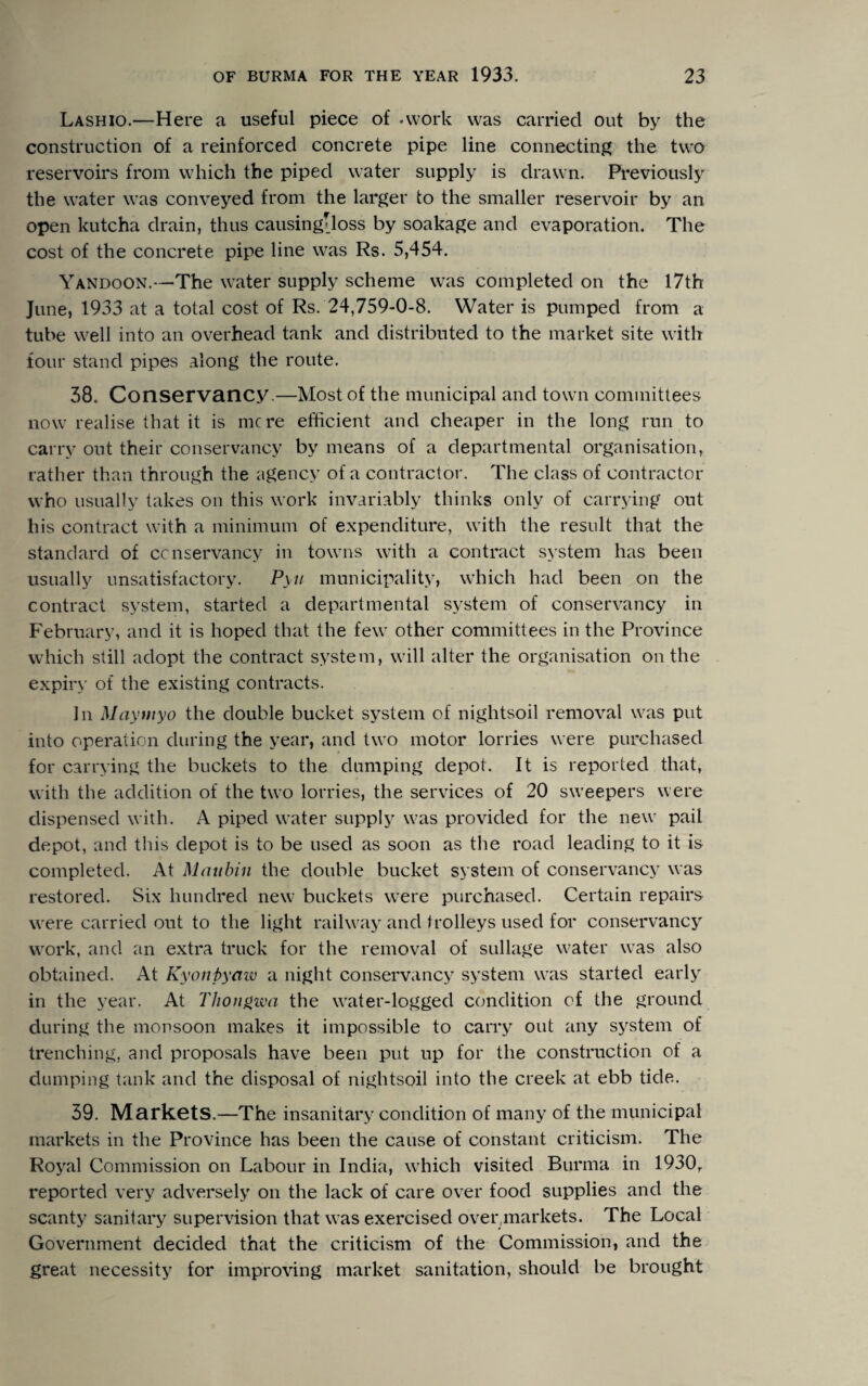 Lashio.—Here a useful piece of .work was carried out by the construction of a reinforced concrete pipe line connecting the two reservoirs from which the piped water supply is drawn. Previously the water was conveyed from the larger to the smaller reservoir by an open kutcha drain, thus causingiloss by soakage and evaporation. The cost of the concrete pipe line was Rs. 5,454. Yandoon.—The water supply scheme was completed on the 17th June, 1933 at a total cost of Rs. 24,759-0-8. Water is pumped from a tube well into an overhead tank and distributed to the market site with tour stand pipes along the route. 38. Conservancy.—Most of the municipal and town committees now realise that it is mere efficient and cheaper in the long run to carry out their conservancy by means of a departmental organisation, rather than through the agency of a contractor. The class of contractor who usually takes on this work invariably thinks only of carrying out his contract with a minimum of expenditure, with the result that the standard of conservancy in towns with a contract system has been usually unsatisfactory. Pyu municipality, which had been on the contract system, started a departmental system of conservancy in February, and it is hoped that the few other committees in the Province which still adopt the contract system, will alter the organisation on the expiry of the existing contracts. In Maytnyo the double bucket system of nightsoil removal was put into operation during the year, and two motor lorries were purchased for carrying the buckets to the dumping depot. It is reported that, with the addition of the two lorries, the services of 20 sweepers were dispensed with. A piped water supply was provided for the new pail depot, and this depot is to be used as soon as the road leading to it is completed. At Mattbin the double bucket system of conservancy was restored. Six hundred new buckets were purchased. Certain repairs were carried out to the light railway and trolleys used for conservancy work, and an extra truck for the removal of sullage water was also obtained. At Kyonpyaw a night conservancy system was started early in the year. At Thongwa the water-logged condition of the ground during the monsoon makes it impossible to carry out any system of trenching, and proposals have been put up for the construction of a dumping tank and the disposal of nightsoil into the creek at ebb tide. 39. Markets.—The insanitary condition of many of the municipal markets in the Province has been the cause of constant criticism. The Royal Commission on Labour in India, which visited Burma in 1930T reported very adversely on the lack of care over food supplies and the scanty sanitary supervision that was exercised over,markets. The Local Government decided that the criticism of the Commission, and the great necessity for improving market sanitation, should be brought