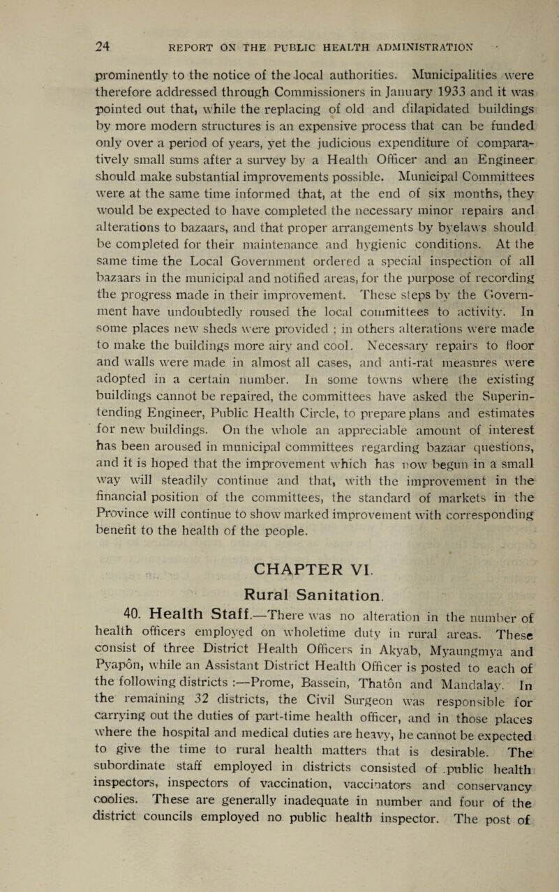 prominently to the notice of the local authorities. Municipalities were therefore addressed through Commissioners in January 1933 and it was pointed out that, while the replacing of old and dilapidated buildings by more modern structures is an expensive process that can be funded only over a period of years, yet the judicious expenditure of compara¬ tively small sums after a survey by a Health Officer and an Engineer should make substantial improvements possible. Municipal Committees were at the same time informed that, at the end of six months, they would be expected to have completed the necessary minor repairs and alterations to bazaars, and that proper arrangements by byelaws should be completed for their maintenance and hygienic conditions. At the same time the Local Government ordered a special inspection of all bazaars in the municipal and notified areas, for the purpose of recording the progress made in their improvement. These steps by the Govern¬ ment have undoubtedly roused the local committees to activity. In some places new sheds were provided ; in others alterations were made to make the buildings more airy and cool. Necessary repairs to floor and walls were made in almost all cases, and anti-rat measures were adopted in a certain number. In some towns where the existing buildings cannot be repaired, the committees have asked the Superin¬ tending Engineer, Public Health Circle, to prepare plans and estimates for new buildings. On the whole an appreciable amount of interest has been aroused in municipal committees regarding bazaar questions, and it is hoped that the improvement which has now begun in a small way will steadily continue and that, with the improvement in the financial position of the committees, the standard of markets in the Province will continue to show marked improvement with corresponding benefit to the health of the people. CHAPTER VI. Rural Sanitation. 40. Health staff.—There was no alteration in the number of health officers employed on wholetime duty in rural areas. These consist of three District Health Officers in Akyab, Myaungmya and Pyapon, while an Assistant District Health Officer is posted to each of the following districts Prome, Bassein, Thaton and Mandalay. In the remaining 32 districts, the Civil Surgeon was responsible for carrying out the duties of part-time health officer, and in those places where the hospital and medical duties are heavy, he cannot be expected to give the time to rural health matters that is desirable. The subordinate staff employed in districts consisted of .public health inspectors, inspectors of vaccination, vaccinators and conservancy coolies. These are generally inadequate in number and four of the district councils employed no public health inspector. The post of