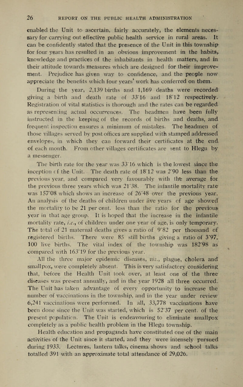 enabled the Unit to ascertain, fairly accurately, the elements neces¬ sary for carrying out effective public health service in rural areas. It can be confidently stated that the presence of the Unit in this township for four years has resulted in an obvious improvement in the habits,, knowledge and practices of the inhabitants in health matters, and in their attitude towards measures which are designed for their improve* ment. Prejudice has given way to confidence, and the people now appreciate the benefits which four years’ work has conferred on them. During the year, 2,139 births and 1,169 deaths were recorded giving a birth and death rate of 33'16 and 18'12 respectively. Registration of vital statistics is thorough and the rates can be regarded as representing actual occurrences. The headmen have been fully instructed in the keeping of the records of births and deaths, and frequent inspection ensures a minimum of mistakes. The headmen of those villages served by post offices are supplied with stamped addressed envelopes, in which they can forward their certificates at the end- of each month. From other villages certificates are sent to Hlegu by a messenger. The birth rate for the year was 33'16 which is the lowest since the inception cf the Unit. The death rate of 1812 was 2'90 less than the previous year, and compared very favourably with the average for the previous three years which was 21'38. The infantile mortality rate was 157*08 which shows an increase of 26'48 over the previous year. An analysis of the deaths of children under five years of age showed the mortality to be 21 per cent, less than the ratio for the previous year in that age group. It is hoped that the increase in the infantile mortality rate, i.e.} of children under one year of age, is only temporary. The total of 21 maternal deaths gives a ratio of 9'82 per thousand of registered births. There were 85 still births giving a ratio of 3*97, 100 live births. The vital index of the township was 182’98 as compared with 163'19 for the previous year. All the three major epidemic diseases, viz., plague, cholera and smallpox, were completely absent. This is very satisfactory considering that, before the Health Unit took over, at least one of the three diseases was present annually, and in the year 1928 all three occurred. The Unit has taken advantage of every opportunity to increase the number of vaccinations in the township, and in the year under review 6,241 vaccinations were performed. In all, 33,778 vaccinations have been done since the Unit was started, which is 52'37 per cent, of the present population. The Unit is endeavouring to eliminate smallpox completely as a public health problem in the Hlegu township. Health education and propaganda have constituted one of the main activities of the Unit since it started, and they were intensely pursued during 1933. Lectures, lantern talks, cinema shows and school talks totalled 391 with an approximate total attendance of 29,026.