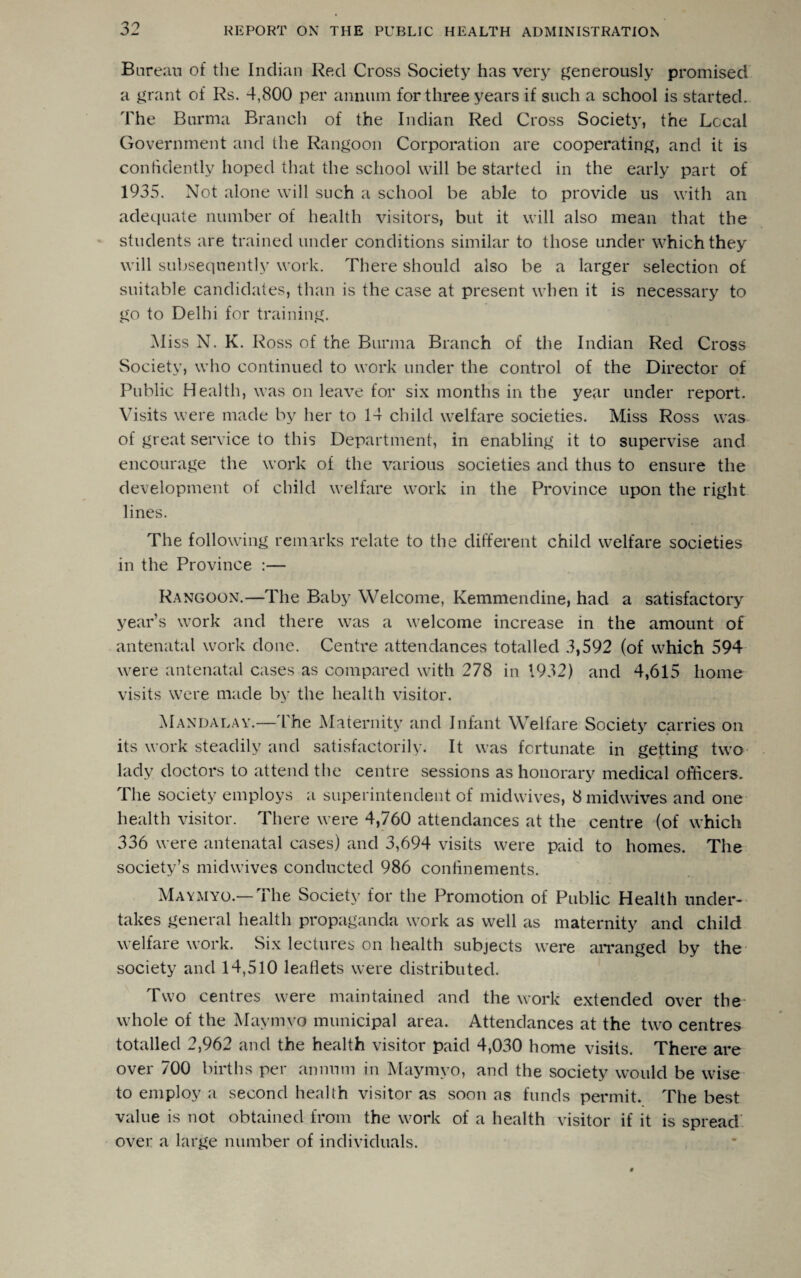 Bureau of the Indian Red Cross Society has very generously promised a grant of Rs. 4,800 per annum for three years if such a school is started. The Burma Branch of the Indian Red Cross Society, the Local Government and the Rangoon Corporation are cooperating, and it is confidently hoped that the school will be started in the early part of 1935. Not alone will such a school be able to provide us with an adequate number of health visitors, but it will also mean that the students are trained under conditions similar to those under which they will subsequently work. There should also be a larger selection of suitable candidates, than is the case at present when it is necessary to go to Delhi for training. Miss N. K. Ross of the Burma Branch of the Indian Red Cross Society, who continued to work under the control of the Director of Public Health, was on leave for six months in the year under report. Visits were made by her to 14 child welfare societies. Miss Ross was of great service to this Department, in enabling it to supervise and encourage the work of the various societies and thus to ensure the development of child welfare work in the Province upon the right lines. The following remarks relate to the different child welfare societies in the Province :— Rangoon.—The Baby Welcome, Kemmendine, had a satisfactory year’s work and there was a welcome increase in the amount of antenatal work done. Centre attendances totalled 3,592 (of which 594 were antenatal cases as compared with 278 in 1932) and 4,615 home visits were made by the health visitor. Mandalay.— l he Maternity and Infant Welfare Society carries on its work steadily and satisfactorily. It was fortunate in getting two lady doctors to attend the centre sessions as honorary medical officers. The society employs a superintendent of midwives, 8 midwives and one health visitor. There were 4,760 attendances at the centre (of which 336 were antenatal cases) and 3,694 visits were paid to homes. The society’s midwives conducted 986 confinements. Maymyo.— The Society for the Promotion of Public Health under¬ takes general health propaganda work as well as maternity and child welfare work. Six lectures on health subjects were arranged by the society and 14,510 leaflets were distributed. Two centres were maintained and the work extended over the whole of the Maymyo municipal area. Attendances at the two centres totalled 2,962 and the health visitor paid 4,030 home visits. There are over 700 births per annum in Maymyo, and the society would be wise to employ a second health visitor as soon as funds permit. The best value is not obtained from the work of a health visitor if it is spread over a large number of individuals.