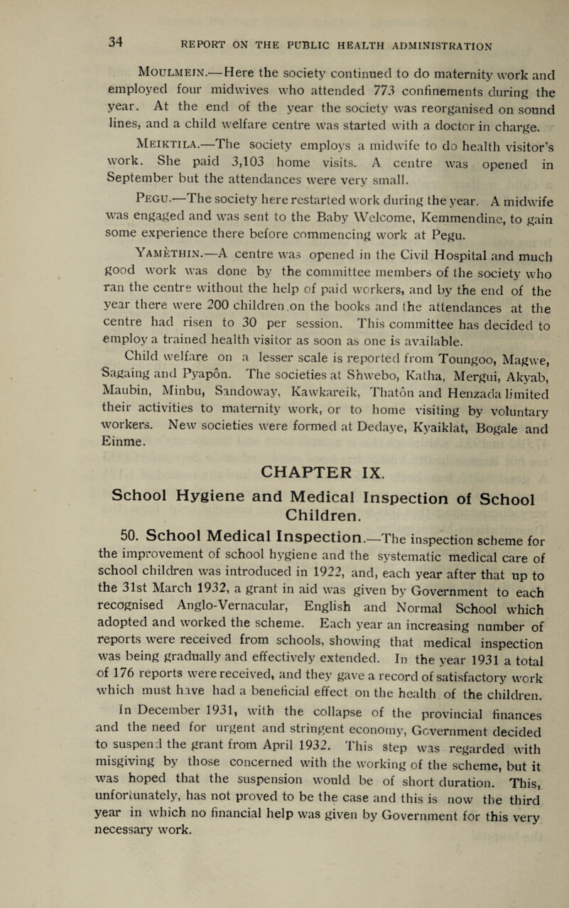 Moulmein.— Here the society continued to do maternity work and employed four midwives who attended 773 confinements during the year. At the end of the year the society was reorganised on sound lines, and a child welfare centre was started with a doctor in charge. Meiktila.—The society employs a midwife to do health visitor’s work. She paid 3,103 home visits. A centre was opened in September but the attendances were very small. Pegu.—The society here restarted work during the year. A midwife was engaged and was sent to the Baby Welcome, Kemmendine, to gain some experience there before commencing work at Pegu. Yamethin.—A centre was opened in the Civil Hospital and much good work was done by the committee members of the society who ran the centre without the help of paid workers, and by the end of the year there were 200 children.on the books and the attendances at the centre had risen to 30 per session. This committee has decided to employ a trained health visitor as soon as one is available. Child welfare on a lesser scale is reported from Toungoo, Magwe, Sagaing and Pyapon. The societies at Shwebo, Katha, Mergui, Akyab, Maubin, Minbu, Sandoway, Kawkareik, Thaton and Henzada limited their activities to maternity work, or to home visiting by voluntary workers. New societies were formed at Dedaye, Kyaiklat, Bogale and Einme. CHAPTER IX. School Hygiene and Medical Inspection of School Children. 50. School Medical Inspection.—The inspection scheme for the improvement of school hygiene and the systematic medical care of school children was introduced in 1922, and, each year after that up to the 31st March 1932, a grant in aid was given by Government to each recognised Anglo-Vernacular, English and Normal School which adopted and woiked the scheme. Each year an increasing number of reports were received from schools, showing that medical inspection was being gradually and effectively extended. In the year 1931 a total of 176 reports were received, and they gave a record of satisfactory work which must have had a beneficial effect on the health of the children. In December 1931, with the collapse of the provincial finances and the need foi uigent and stiingent economy, Government decided to suspend the grant from April 1932. This step was regarded with misgiving by those concerned with the working of the scheme, but it was hoped that the suspension would be of short duration. This, unfortunately, has not proved to be the case and this is now the third year in which no financial help was given by Government for this very necessary work.