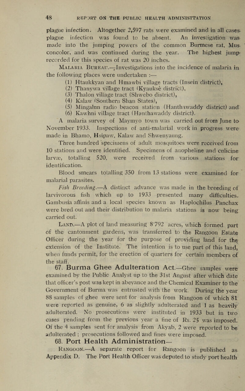 plague infection. Altogether 2,597 rats were examined and in all cases plague infection was found to be absent. An investigation was made into the jumping powers of the common Burmese rat, Mus concolor, and was continued during the year. The highest jump recorded for this species of rat was 20 inches. Malaria Bureau.—^Investigations into the incidence of malaria in the following places were undertaken :— (1) Htaukkyan and Hmawbi village tracts (Insein district), (2) Thanywa village tract (Kyaukse district), (3) Thalon village tract (Shwebo district), (4) Kalaw (Southern Shan States), (5) Mingalun radio beacon station (Hanthawaddy district) and (6) Kawhni village tract (Hanthawaddy district). A malaria survey of Maymyo town was carried out from June to November 1933. Inspections of anti-malarial work in progress were made in Bhamo, Hsipaw, Kalaw and Shwenyaung. Three hundred specimens of adult mosquitoes were received from 10 stations and were identified. Specimens of anopheline and cnlicine larvae, totalling 520, were received from various stations for identification. Blood smears totalling 350 from 13 stations were examined for malarial parasites. Fish Breeding.—A distinct advance was made in the breeding of larvivorous fish which up to 1933 presented many difficulties. Gambusia affinis and a local species known as Haplochilus Panchax were bred out and their distribution to malaria stations is now being carried out. Land.—A plot of land measuring 8792 acres, which formed part of the cantonment gardens, was transferred to the Rangoon Estate Officer during the year for the purpose of providing land for the extension of the Institute. The intention is to use part of this land, when funds permit, for the erection of quarters for certain members of the staff. 67. Burma Ghee Adulteration Act.—Ghee samples were examined by the Public Analyst up to the 31st August after which date that officer’s post was kept in abeyance and the Chemical Examiner to the Government of Burma was entrusted with the work. During the year 88 samples of ghee were sent for analysis from Rangoon of which 81 were reported as genuine, 6 as slightly adulterated and 1 as heavily adulterated. No prosecutions were instituted in 1933 but in two cases pending from the previous year a fine of Rs. 25 was imposed. Of the 4 samples sent for analysis from Akyab, 2 were reported to be adulterated ; prosecutions followed and hues were imposed. 68. Port Health Administration— Rangoon.—A separate report for Rangoon is published as Appendix D. The Port Health Officer was deputed to study port health