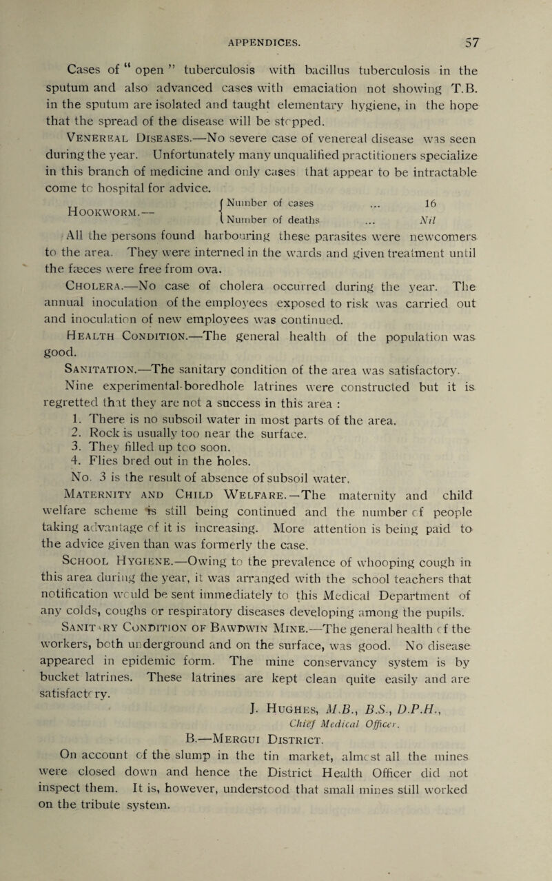 Cases of “ open ” tuberculosis with bacillus tuberculosis in the sputum and also advanced cases with emaciation not showing T.B. in the sputum are isolated and taught elementary hygiene, in the hope that the spread of the disease will be stepped. Venereal Diseases.—No severe case of venereal disease wss seen during the year. Unfortunately many unqualified practitioners specialize in this branch of medicine and only cases that appear to be intractable come to hospital for advice. Hookworm.— (Number of cases Number of deaths 16 Nil All the persons found harbouring these parasites were newcomers to the area. They were interned in the wards and given treatment until the fasces were free from ova. Cholera.—No case of cholera occurred during the year. The annual inoculation of the employees exposed to risk was carried out and inoculation of new employees was continued. Health Condition.—The general health of the population was good. Sanitation.—The sanitary condition of the area was satisfactory. Nine experimental-boredhole latrines were constructed but it is regretted that they are not a success in this area : 1. There is no subsoil water in most parts of the area. 2. Rock is usually too near the surface. 3. They filled up too soon. 4. Flies bred out in the holes. No. 3 is the result of absence of subsoil water. Maternity and Child Welfare.—The maternity and child welfare scheme is still being continued and the number cf people taking advantage of it is increasing. More attention is being paid to the advice given than was formerly the case. School Hygiene.—Owing to the prevalence of whooping cough in this area during the year, it was arranged with the school teachers that notification wculd be sent immediately to this Medical Department of any colds, coughs or respiratory diseases developing among the pupils. Sanitary Condition of Bawdwin Mine.—The general health cf the workers, both underground and on the surface, was good. No disease appeared in epidemic form. The mine conservancy system is by bucket latrines. These latrines are kept clean quite easily and are satisfactc ry. J. Hughes, ALB., B.S., D.P.H., Chief Medical Officer. B.—Mergui District. On account of the slump in the tin market, almcst all the mines were closed down and hence the District Health Officer did not inspect them. It is, however, understood that small mines still worked on the tribute system.