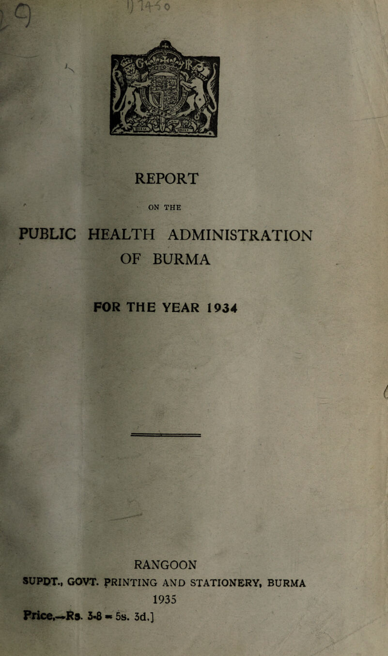 I j REPORT ON THE PUBLIC HEALTH ADMINISTRATION OF BURMA FOR THE YEAR 1934 RANGOON SUPDT., GOVT. PRINTING AND STATIONERY, BURMA 1935 Price,—Rs. 5*8 * 5s. 3d,]