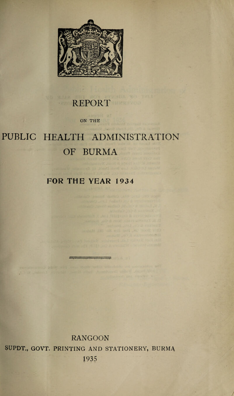 REPORT ON THE PUBLIC HEALTH ADMINISTRATION OF BURMA FOR THE YEAR 1934 RANGOON SUPDT., GOVT. PRINTING AND STATIONERY, BURMA 1935 /