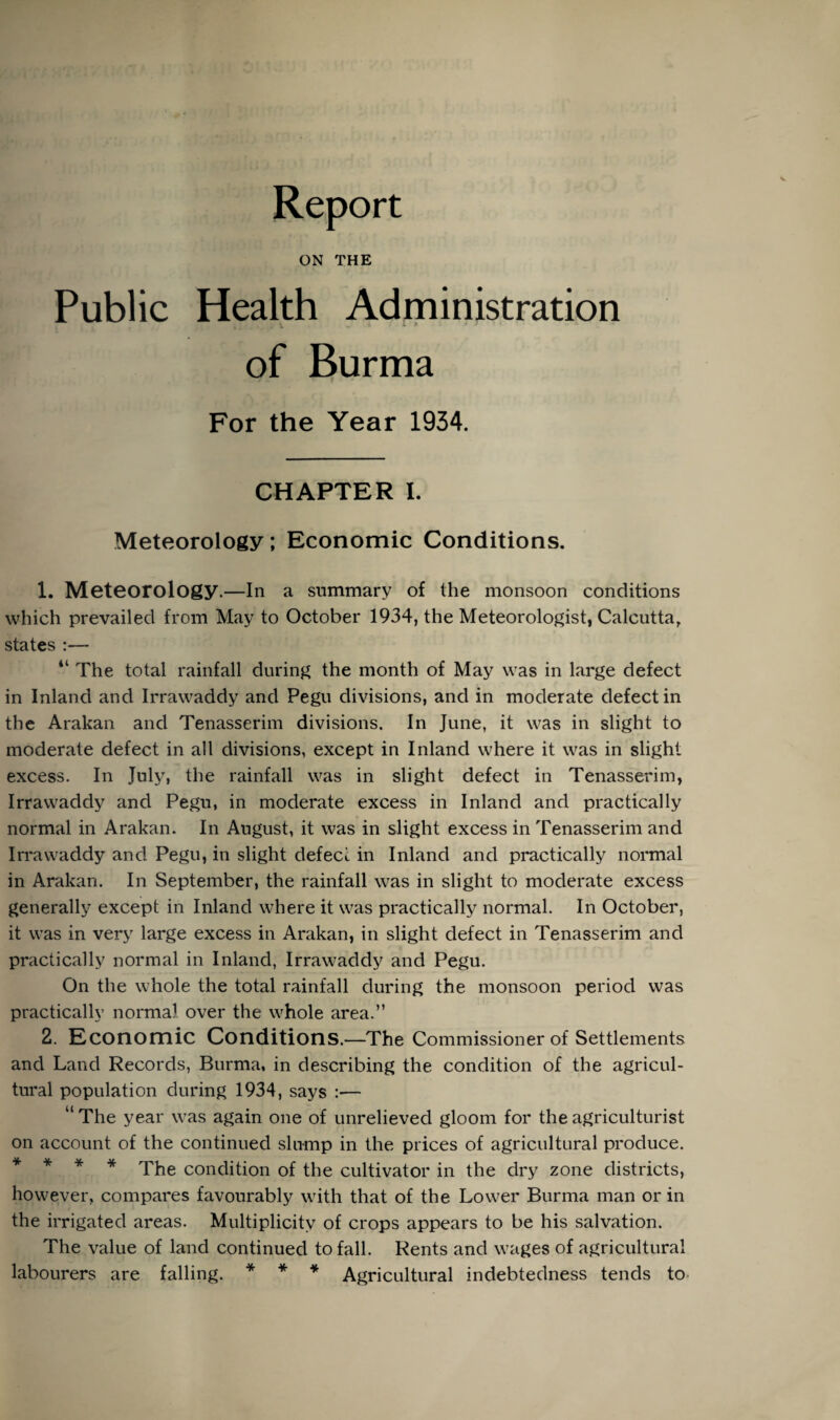 Report ON THE Public Health Administration of Burma For the Year 1934. CHAPTER I. Meteorology; Economic Conditions. 1. Meteorology.—In a summary of the monsoon conditions which prevailed from May to October 1934, the Meteorologist, Calcutta, states :— “ The total rainfall during the month of May was in large defect in Inland and Irrawaddy and Pegu divisions, and in moderate defect in the Arakan and Tenasserim divisions. In June, it was in slight to moderate defect in all divisions, except in Inland where it was in slight excess. In July, the rainfall was in slight defect in Tenasserim, Irrawaddy and Pegu, in moderate excess in Inland and practically normal in Arakan. In August, it was in slight excess in Tenasserim and Irrawaddy and Pegu, in slight defect in Inland and practically normal in Arakan. In September, the rainfall was in slight to moderate excess generally except in Inland where it was practically normal. In October, it was in very large excess in Arakan, in slight defect in Tenasserim and practically normal in Inland, Irrawaddy and Pegu. On the whole the total rainfall during the monsoon period was practically normal over the whole area.” 2. Economic Conditions.—The Commissioner of Settlements and Land Records, Burma, in describing the condition of the agricul¬ tural population during 1934, says :— “ The year was again one of unrelieved gloom for the agriculturist on account of the continued slump in the prices of agricultural produce. * * * * The condition of the cultivator in the dry zone districts, however, compares favourably with that of the Lower Burma man or in the irrigated areas. Multiplicity of crops appears to be his salvation. The value of land continued to fall. Rents and wages of agricultural labourers are falling. * * * Agricultural indebtedness tends to