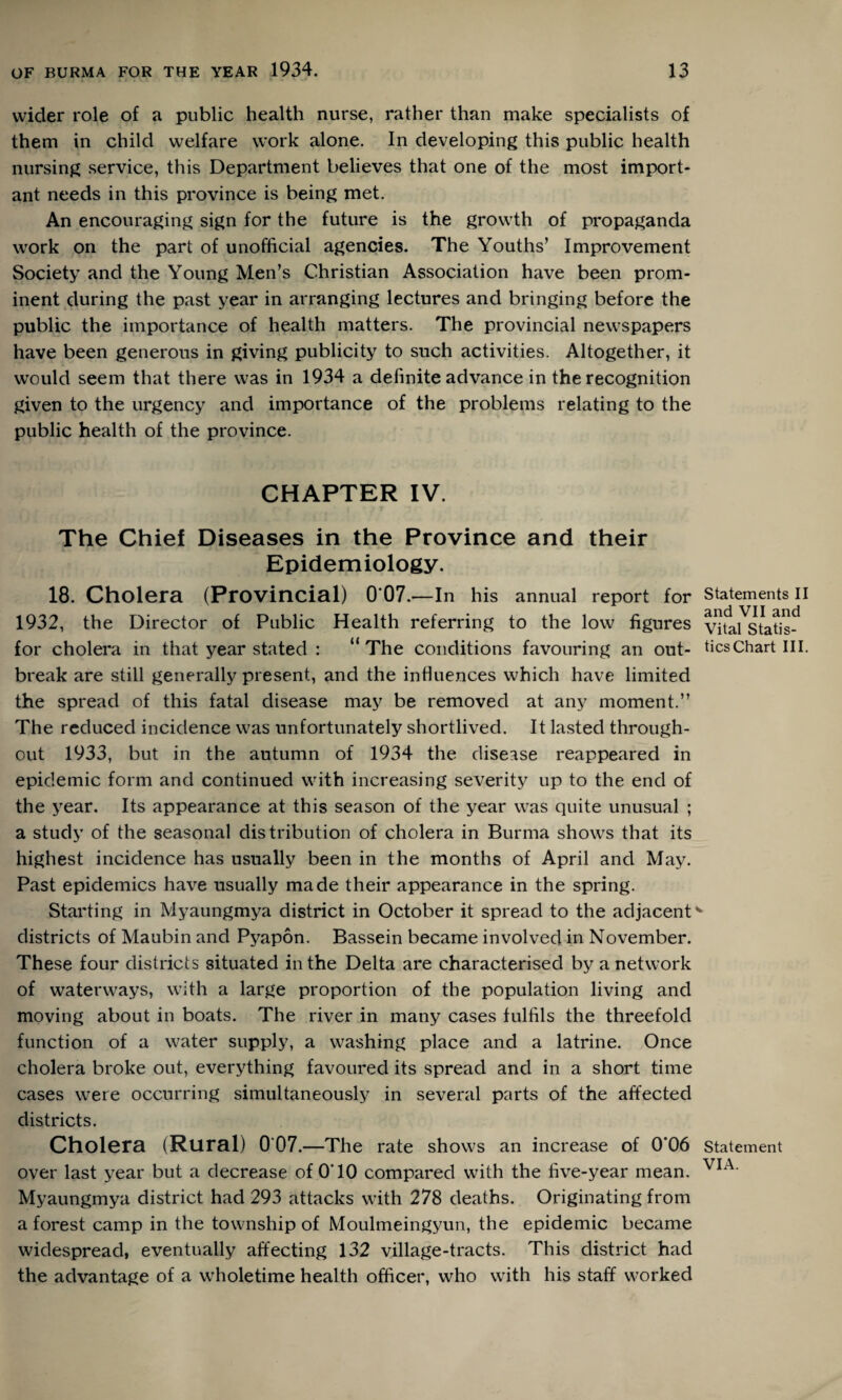 wider role of a public health nurse, rather than make specialists of them in child welfare work alone. In developing this public health nursing service, this Department believes that one of the most import¬ ant needs in this province is being met. An encouraging sign for the future is the growth of propaganda work on the part of unofficial agencies. The Youths’ Improvement Society and the Young Men’s Christian Association have been prom¬ inent during the past year in arranging lectures and bringing before the public the importance of health matters. The provincial newspapers have been generous in giving publicity to such activities. Altogether, it would seem that there was in 1934 a definite advance in the recognition given to the urgency and importance of the problems relating to the public health of the province. CHAPTER IV. The Chief Diseases in the Province and their Epidemiology. 18. Cholera (Provincial) 007.'—In his annual report for Statements II 1932, the Director of Public Health referring to the low figures v^ta^Statis^ for cholera in that year stated : “The conditions favouring an out- ticsChart III. break are still generally present, and the influences which have limited the spread of this fatal disease may be removed at any moment.” The reduced incidence was unfortunately shortlived. It lasted through¬ out 1933, but in the autumn of 1934 the disease reappeared in epidemic form and continued with increasing severity up to the end of the year. Its appearance at this season of the year was quite unusual ; a study of the seasonal distribution of cholera in Burma shows that its highest incidence has usually been in the months of April and May. Past epidemics have usually made their appearance in the spring. Starting in Myaungmya district in October it spread to the adjacent'* districts of Maubin and Pyapon. Bassein became involved in November. These four districts situated in the Delta are characterised by a network of waterways, with a large proportion of the population living and moving about in boats. The river in many cases fulfils the threefold function of a water supply, a washing place and a latrine. Once cholera broke out, everything favoured its spread and in a short time cases were occurring simultaneously in several parts of the affected districts. Cholera (Rural) 0 07.—The rate shows an increase of 0*06 statement over last year but a decrease of O'lO compared with the five-year mean. VIA Myaungmya district had 293 attacks with 278 deaths. Originating from a forest camp in the township of Moulmeingyun, the epidemic became widespread, eventually affecting 132 village-tracts. This district had the advantage of a wholetime health officer, who writh his staff worked