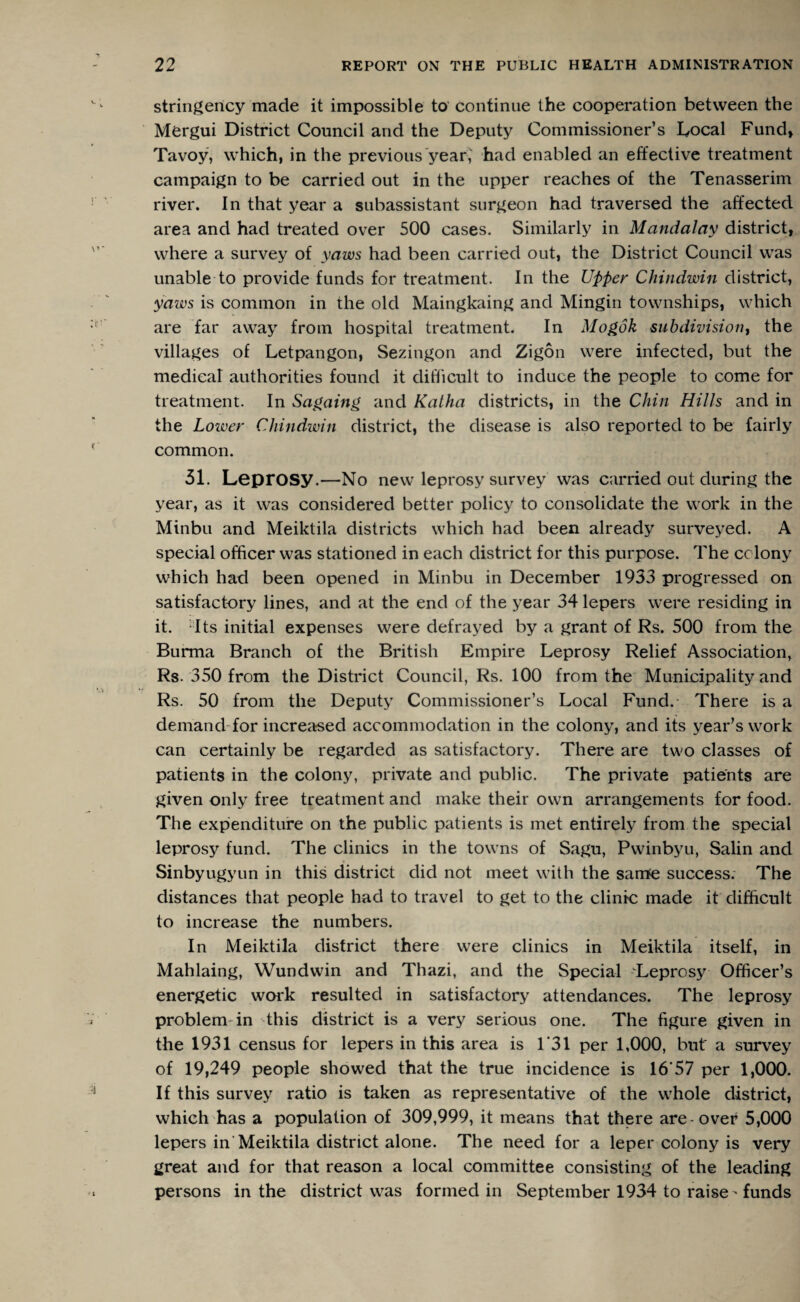 stringency made it impossible to continue the cooperation between the Mergui District Council and the Deputy Commissioner’s Local Fund, Tavoy, which, in the previous year, had enabled an effective treatment campaign to be carried out in the upper reaches of the Tenasserim river. In that year a subassistant surgeon had traversed the affected area and had treated over 500 cases. Similarly in Mandalay district, where a survey of yaws had been carried out, the District Council was unable to provide funds for treatment. In the Upper Chindwin district, yaws is common in the old Maingkaing and Mingin townships, which are far away from hospital treatment. In Mogok subdivision, the villages of Letpangon, Sezingon and Zigon were infected, but the medical authorities found it difficult to induce the people to come for treatment. In Sagaing and Katha districts, in the Chin Hills and in the Lower Chindwin district, the disease is also reported to be fairly common. 51. Leprosy.—No new leprosy survey was carried out during the year, as it was considered better policy to consolidate the work in the Minbu and Meiktila districts which had been already surveyed. A special officer was stationed in each district for this purpose. The colony which had been opened in Minbu in December 1933 progressed on satisfactory lines, and at the end of the year 34 lepers were residing in it. Its initial expenses were defrayed by a grant of Rs. 500 from the Burma Branch of the British Empire Leprosy Relief Association, Rs. 350 from the District Council, Rs. 100 from the Municipality and Rs. 50 from the Deputy Commissioner’s Local Fund. There is a demand for increased accommodation in the colony, and its year’s work can certainly be regarded as satisfactory. There are two classes of patients in the colony, private and public. The private patients are given only free treatment and make their own arrangements for food. The expenditure on the public patients is met entirely from the special leprosy fund. The clinics in the towns of Sagu, Pwinbyu, Salin and Sinbyugyun in this district did not meet with the same success. The distances that people had to travel to get to the clinic made it difficult to increase the numbers. In Meiktila district there were clinics in Meiktila itself, in Mahlaing, Wundwin and Thazi, and the Special Leprosy Officer’s energetic work resulted in satisfactory attendances. The leprosy problem in this district is a very serious one. The figure given in the 1931 census for lepers in this area is 1*31 per 1,000, but a survey of 19,249 people showed that the true incidence is 16*57 per 1,000. If this survey ratio is taken as representative of the whole district, which has a population of 309,999, it means that there are over 5,000 lepers in Meiktila district alone. The need for a leper colony is very great and for that reason a local committee consisting of the leading persons in the district was formed in September 1934 to raise - funds
