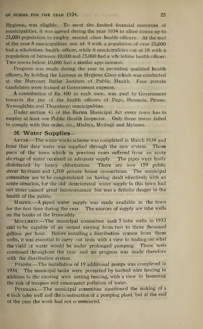 Hygiene, was eligible. To meet the limited financial resources of municipalities, it was agreed during the year 1934 to allow towns up to 25,000 population to employ second class health officers. At the end of the year 8 municipalities out of 9 with a population of over 25,000 had a wholetime health officer, while 6 municipalities cut of 18 with a population of between 10,000 and 25,000 had a wholetime health officer. Two towns below 10,000 had a similar appointment. Progress was made during the year in providing qualified health officers, by holding the Licence in Hygiene Class which was conducted at the Harcourt Butler Institute of Public Health. Four private candidates were trained at Government expense. A contribution of Rs. 400 in each case, was paid by Government towards the pay of the health officers of Pegu, Henzada, Prome, Nyaunglebin and Thayetmyo municipalities. Under section 43 of the Burma Municipal Act every town has to employ at least one Public Health Inspector. Only three towns failed to comply with this order, viz., Minbya, Myitnge and Myinmu. 36. Water Supplies— Akyab.—The water works scheme was completed in March 1934 and from that date water was supplied through the new system. Those parts of the town which in previous years suffered from an acute shortage of water received an adequate supply. The pipes were firstly disinfected by heavy chlorination. There are now 159 public street hydrants and 1,310 private house connections. The municipal committee are to be congratulated on having dealt effectively with an acute situation, for the old deteriorated water supply in this town had not alone caused great inconvenience but was a definite danger to the health of the public. Magwe.—A piped water supply was made available in the town for the first time during the year. The sources of supply are tube wells on the banks of the Irrawaddy. Moulmein.—The municipal committee sank 5 tube wells in 1933 said to be capable of an output varying from two to three thousand gallons per hour. Before installing a distribution system from these wells, it was essential to carry out tests with a view to finding out what the yield of water would be under prolonged pumping. These tests continued throughout the year and no progress was made therefore with the distribution system. Pyapon.—The installation of 19 additional pumps was completed in 1934. The municipal tanks were protected by barbed wire fencing in addition to the existing wire netting fencing, with a view to lessening the risk of trespass and consequent pollution of water. Pyinmana.-—The municipal committee sanctioned the sinking of a 6 inch tube well and the construction of a pumping plant, but at the end of the year the work had not ccmmenced.