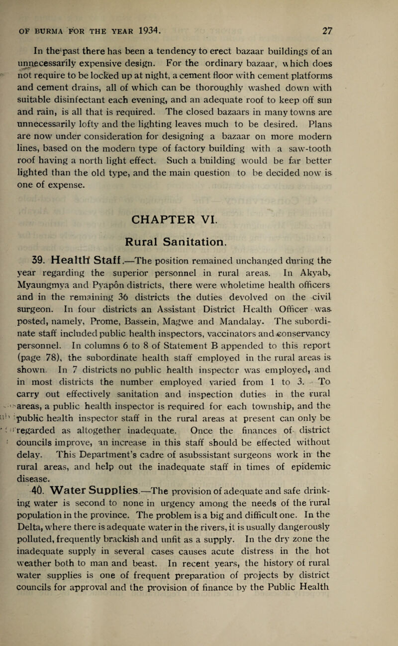In thespast there has been a tendency to erect bazaar buildings of an unnecessarily expensive design. For the ordinary bazaar, which does not require to be locked up at night, a cement floor with cement platforms and cement drains, all of which can be thoroughly washed down with suitable disinfectant each evening, and an adequate roof to keep off sun and rain, is all that is required. The closed bazaars in many towns are unnecessarily lofty and the lighting leaves much to be desired. Plans are now under consideration for designing a bazaar on more modern lines, based on the modern type of factory building with a saw-tooth roof having a north light effect. Such a building would be far better lighted than the old type, and the main question to be decided now is one of expense. CHAPTER VI. Rural Sanitation. 39. Health Staff .—The position remained unchanged during the year regarding the superior personnel in rural areas. In Akyab, Myaungmya and Pyapon districts, there were wholetime health officers and in the remaining 36 districts the duties devolved on the civil surgeon. In four districts an Assistant District Health Officer was posted, namely, Prome, Bassein, Magwe and Mandalay. The subordi¬ nate staff included public health inspectors, vaccinators and conservancy personnel. In columns 6 to 8 of Statement B appended to this report (page 78), the subordinate health staff employed in the rural areas is shown. In 7 districts no public health inspector was employed, and in most districts the number employed varied from 1 to 3. To carry out effectively sanitation and inspection duties in the rural ■areas, a public health inspector is required for each township, and the ‘public health inspector staff in the rural areas at present can only be ! regarded as altogether inadequate. Once the finances of district councils improve, an increase in this staff should be effected without delay. This Department’s cadre of asubssistant surgeons work in the rural areas, and help out the inadequate staff in times of epidemic disease. 40. Water Supplies.—The provision of adequate and safe drink¬ ing water is second to none in urgency among the needs of the rural population in the province. The problem is a big and difficult one. In the Delta, where there is adequate water in the rivers, it is usually dangerously polluted, frequently brackish and unfit as a supply. In the dry zone the inadequate supply in several cases causes acute distress in the hot weather both to man and beast. In recent years, the history of rural water supplies is one of frequent preparation of projects by district councils for approval and the provision of finance by the Public Health