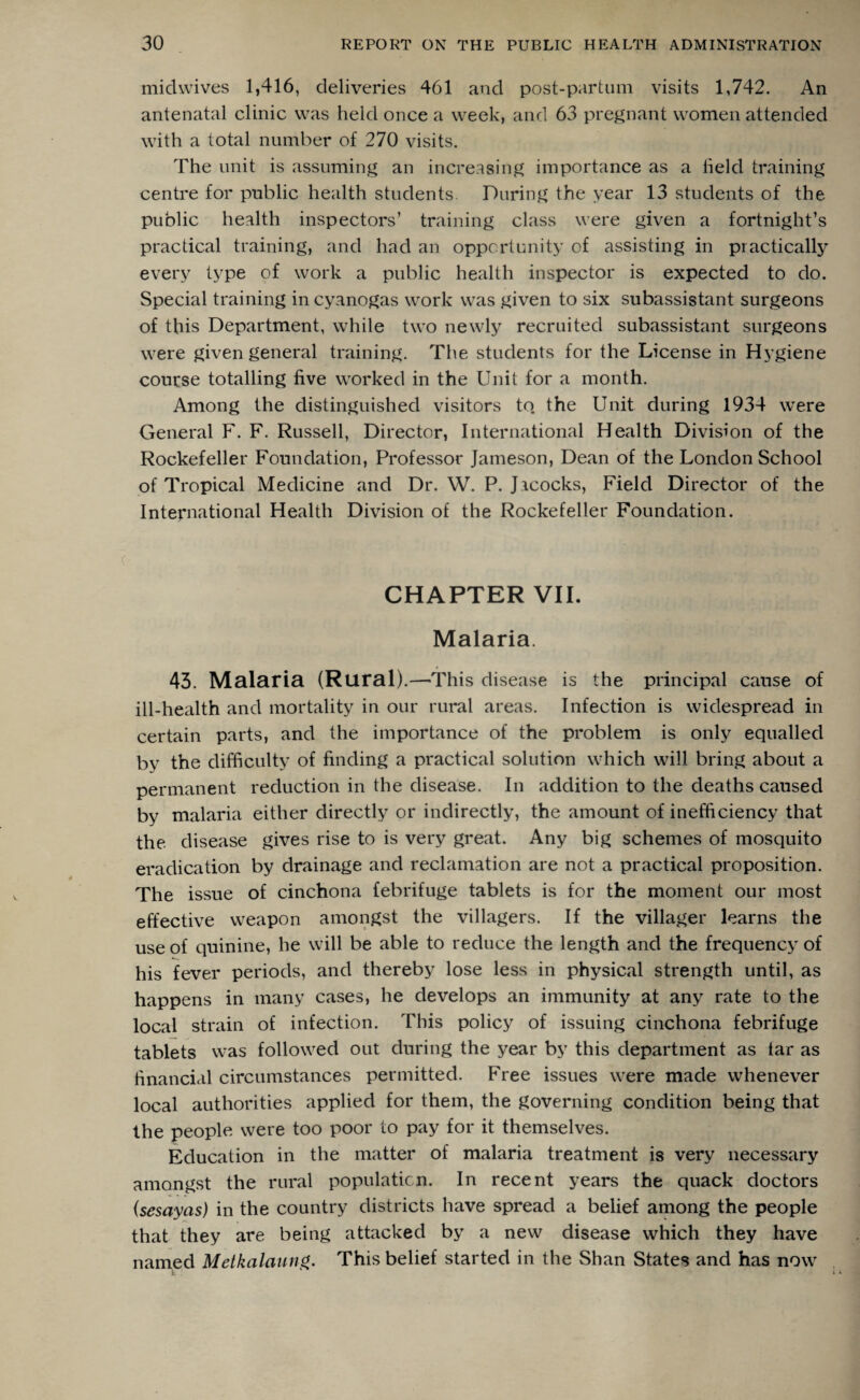 midwives 1,416, deliveries 461 and post-partum visits 1,742. An antenatal clinic was held once a week, and 63 pregnant women attended with a total number of 270 visits. The unit is assuming an increasing importance as a held training centre for public health students. During the year 13 students of the public health inspectors’ training class were given a fortnight’s practical training, and had an opportunity of assisting in practically every type of work a public health inspector is expected to do. Special training in cyanogas work was given to six subassistant surgeons of this Department, while two newly recruited subassistant surgeons were given general training. The students for the License in Hygiene course totalling five worked in the Unit for a month. Among the distinguished visitors to. the Unit during 1934 were General F. F. Russell, Director, International Health Division of the Rockefeller Foundation, Professor Jameson, Dean of the London School of Tropical Medicine and Dr. W. P. Jacocks, Field Director of the International Health Division of the Rockefeller Foundation. CHAPTER VII. Malaria. 43. Malaria (Rural) .—This disease is the principal cause of ill-health and mortality in our rural areas. Infection is widespread in certain parts, and the importance of the problem is only equalled by the difficulty of finding a practical solution which will bring about a permanent reduction in the disease. In addition to the deaths caused by malaria either directly or indirectly, the amount of inefficiency that the disease gives rise to is very great. Any big schemes of mosquito eradication by drainage and reclamation are not a practical proposition. The issue of cinchona febrifuge tablets is for the moment our most effective weapon amongst the villagers. If the villager learns the use of quinine, he will be able to reduce the length and the frequency of his fever periods, and thereby lose less in physical strength until, as happens in many cases, he develops an immunity at any rate to the local strain of infection. This policy of issuing cinchona febrifuge tablets was followed out during the year by this department as tar as financial circumstances permitted. Free issues were made whenever local authorities applied for them, the governing condition being that the people were too poor to pay for it themselves. Education in the matter of malaria treatment is very necessary amongst the rural population. In recent years the quack doctors (sesayas) in the country districts have spread a belief among the people that they are being attacked by a new disease which they have named Metkalaung. This belief started in the Shan States and has now